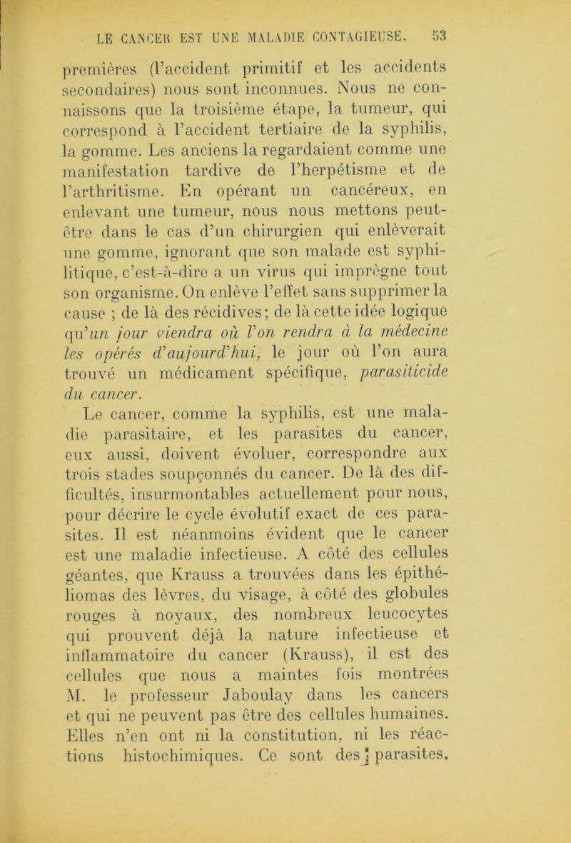 premières (l’accident primitif et les accidents secondaires) nous sont inconnues. Nous ne con- naissons que la troisième étape, la tumeur, qui correspond à l’accident tertiaire de la syphilis, la gomme. Les anciens la regardaient comme une manifestation tardive de l’herpétisme et de l’arthritisme. En opérant un cancéreux, en enlevant une tumeur, nous nous mettons peut- être dans le cas d’un chirurgien qui enlèverait une gomme, ignorant que son malade est syphi- litique, c’est-à-dire a un virus qui imprègne tout son organisme. On enlève l’effet sans supprimer la cause ; de là des récidives; de là cette idée logique qu’un jour viendra où l’on rendra à la médecine les opérés d’aujourd’hui, le jour où l’on aura trouvé un médicament spécifique, parasiticide du cancer. Le cancer, comme la syphilis, est une mala- die parasitaire, et les parasites du cancer, eux aussi, doivent évoluer, correspondre aux trois stades soupçonnés du cancer. De là des dif- ficultés, insurmontables actuellement pour nous, pour décrire le cycle évolutif exact de ces para- sites. Il est néanmoins évident que le cancer est une maladie infectieuse. A côté des cellules géantes, que Krauss a trouvées dans les épithé- liomas des lèvres, du visage, à côté des globules rouges à noyaux, des nombreux leucocytes qui prouvent déjà la nature infectieuse et inflammatoire du cancer (Krauss), il est des cellules que nous a maintes fois montrées M. le professeur Jaboulay dans les cancers et qui ne peuvent pas être des cellules humaines. Elles n’en ont ni la constitution, ni les réac- tions histochimiques. Ce sont desj parasites.