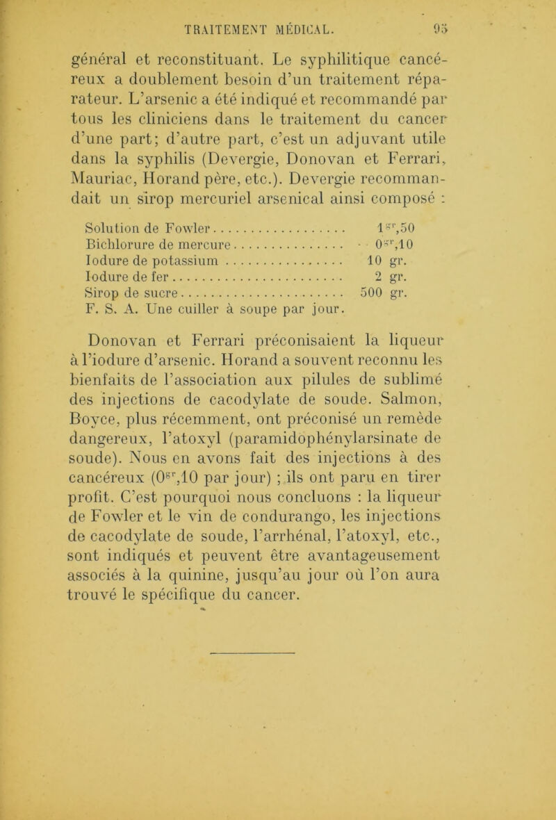 général et reconstituant. Le syphilitique cancé- reux a doublement besoin d’un traitement répa- rateur. L’arsenic a été indiqué et recommandé par tous les cliniciens dans le traitement du cancer d’une part; d’autre part, c’est un adjuvant utile dans la syphilis (DeA-ergie, Donovan et Ferrari, Mauriac, Horand père, etc.). DeA^ergie recomman- dait un sirop mercuriel arsenical ainsi composé : Solution de Fowler l*r,50 Bichlorure de mercure (Ur,10 Iodure de potassium 10 gr. Ioduredefer 2 gi*. Sirop de sucre 500 gr. F. S. A. Une cuiller à soupe par jour. Donovan et Ferrari préconisaient la liqueur à l’iodure d’arsenic. Horand a souArent reconnu les bienfaits de l’association aux pilules de sublimé des injections de cacodylate de soude. Salmon, Boyce, plus récemment, ont préconisé un remède dangereux, l’atoxyl (paramidophénylarsinate de soude). Nous en aAmns fait des injections à des cancéreux (0gr,10 par jour) ; ils ont paru en tirer profit. C’est pourquoi nous concluons : la liqueur de FoAvler et le vin de condurango, les injections de cacodylate de soude, l’arrhénal, l’atoxyl, etc., sont indiqués et peuA'ent être aArantageusement associés à la quinine, jusqu’au jour où l’on aura trouvé le spécifique du cancer.