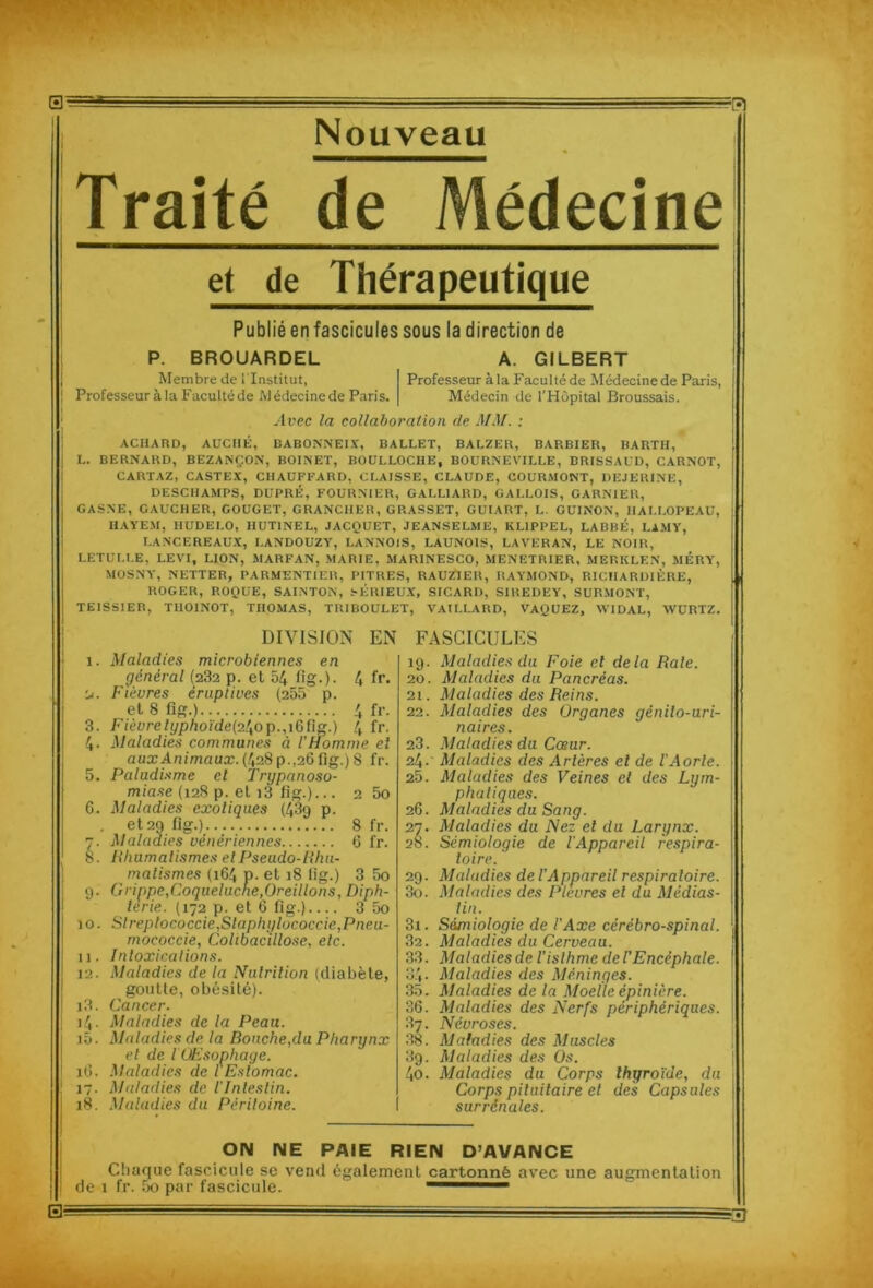 Nouveau Traité de Médecine et de Thérapeutique Publié en fascicules sous la direction de P. BROUARDEL Membre de l'Institut, Professeur à la Faculté de Médecine de Paris. A. GILBERT Professeur à la Faculté de Médecine de Paris, Médecin de l'Hôpital Broussais. Avec la collaboration de MM. : ACHARD, AUCHÉ, BABONNEIX, BALLET, BALZER, BARBIER, BARTH, L. BERNARD, BEZANÇ.ON, BOINET, BOULLOCHE, BOURNEVILLE, BRISSAUD, CARNOT, CARTAZ, CASTEX, CHAUFFARD, CLAISSE, CLAUDE, COURMONT, DEJERINE, DESCHAMPS, DUPRÉ, FOURNIER, GALL1ARD, GALLOIS, GARNIER, GASNE, GAUCHER, GOUGET, GRANCHER, GRASSET, GUIART, L. GUINON, HALLOPEAU, IIAYEM, IIUDELO, IIUT1NEL, JACQUET, JEANSELME, KL1PPEL, LABBÉ, LAMY, LANCEREAUX, LANDOUZY, LANNOlS, LAUNOIS, LAVERAN, LE NOIR, LETULLE, LEVI, LION, MARFAN, MARIE, MARINESCO, MENETRIER, MERKLEN, MÉRY, MOSNY, NETTER, PARMENTIER, PITRES, RAUZIER, RAYMOND, RICHARDIÈRE, ROGER, ROQUE, SAINTON, SÉRIEUX, SICARD, SIREDEY, SURMONT, TE1SSIER, TUOINOT, THOMAS, TRIBOULET, VAILLARD, VAQUEZ, WIDAL, WURTZ. DIVISION EN FASCICULES 9- 10. 11. 12. 13. i4- i5. îO. 17- 18. 4 fr. Maladies microbiennes en général (232 p. et 54 fig.). Fiéures éruptives (255 p. et 8 fig.) 4 fr. Fièurelyphoïde(z\op.,\Ç>l\s.) \ fr. Maladies communes à l'Homme et aux Animaux. (428p.,26 fig.)8 fr. Paludisme el Trypanoso- miase (12S p. et i3 fig.)... 2 5o Maladies exotiques (43g p. et 29 fig.) 8 fr. Maladies vénériennes 6 fr. Rhumatismes el Pseudo-Rhu- matismes (164 P- et 18 fig.) 3 5o Grippe,Coqueluche,Oreillons, Diph- térie. (172 p. et 6 fig.) 3 5o Streptococcie,Staphylococcie,Pneu- mococcie, Colibacillose, etc. Intoxications. Maladies de la Nutrition (diabète, goutte, obésité). Cancer- Maladies de la Peau. Maladies de la Bouche,du Pharynx el de l'Œsophage. Maladies de l'Estomac. Maladies de l'Intestin. Maladies du Péritoine. 19. Maladies du Foie el delà Raie. 20. Maladies du Pancréas. 21. Maladies des Reins. 22. Maladies des Organes génito-uri- naires. 23. Maladies du Cœur. 24. Maladies des Artères el de l'Aorte. 25. Maladies des Veines el des Lym- phatiques. 26. Maladies du Sang. 27. Maladies du Nez et du Larynx. 28. Sémiologie de l'Appareil respira- toire. 29. Maladies de l’Appareil respiratoire. 30. Maladies des Pleures el du Médias- lin. 31. Sémiologie de l'Axe cérébro-spinal. 32. Maladies du Cerveau. 33. Maladiesde l’isthme del'Encèphale. 34- Maladies des Méninges. 35. Maladies de la Moelle épinière. 36. Maladies des Nerfs périphériques. 87. Névroses. 38. Maladies des Muscles 3g. Maladies des Os. 4o. Maladies du Corps thyroïde, du Corps pituitaire el des Capsules surrénales. OIM NE PAIE RIEN D’AVANCE Chaque fascicule se vend également cartonné avec une augmentation de 1 fr. 5o par fascicule. - 1 53