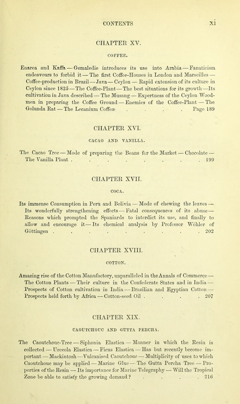 CHAPTER XV. COFFEE. Enarea and Kaffa — Gemaledie introduces its use into Arabia — Fanaticism endeavours to forbid it — The first Coffee-Houses in London and Marseilles — Coffee-production in Brazil—Java— Ceylon — Rapid extension of its culture in Ceylon since 1825 — The Coffee-Plant—The best situations for its growth—Its cultivation in Java described — TheMusang—Expertness of the Ceylon Wood- men in preparing the Coffee Ground — Enemies of the Coffee-Plant — The Golunda Rat — The Lecanium Coffese .... Page 189 CHAPTER XVI. CACAO AND VANILLA. The Cacao Tree — Mode of preparing the Beans for the Market — Chocolate — The Vanilla Plant ........ 199 CHAPTER XVII. COCA. Its immense Consumption in Peru and Bolivia—Mode of chewing the leaves — Its wonderfully strengthening effects — Fatal consequences of its abuse— Reasons which prompted the Spaniards to interdict its use, and finally to allow and encourage it— Its chemical analysis by Professor Wohler of Gottingen ......... 202 CHAPTER XVIII. COTTON. Amazing rise of the Cotton Manufactory, unparalleled in the Annals of Commerce — The Cotton Plants — Their culture in the Confederate States and in India — Prospects of Cotton cultivation in India — Brazilian and Egyptian Cotton — Prospects held forth by Africa — Cotton-seed Oil . . . .207 CHAPTER XIX. CAOUTCHOUC AND GUTTA PEKCHA. The Caoutchouc-Tree — Siphonia Elastica — Manner in which the Resin is collected — Urceola Elastica — Ficus Elastica — Has but recently become im- portant— Mackintosh—Vulcanised Caoutchouc — Multiplicity of uses to which Caoutchouc may be applied — Marine Glue — The Gutta Percha Tree — Pro- perties of the Resin — Its importance for Marine Telegraphy — Will the Tropical Zone be able to satisfy the growing demand ? . . . .216