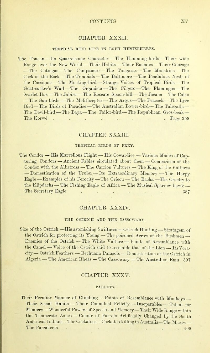 CHAPTER XXXII. TROPICAL BIRD LIFE IN BOTH HEMISPHERES. The Toucan—Its Quarrelsome Character — The Humming-birds—Their wide Range over the New World—Their Habits — Their Enemies—Their Courage —The Cotingas—The Campanero—The Tangaras—The Manakins— The Cock of the Rock—The Troupials—The Baltimore—The Pendulous Nests of the Cassiques-—The Mocking-bird—Strange Voices of Tropical Birds — The Goat-sucker’s Wail—The Organista—The Cilgero—The Flamingos—The Scarlet Ibis—The Jabiru—The Roseate Spoon-bill—The Jacana—The Calao —The Sun-birds — The Melitlireptes—The Argus—The Peacock—The Lyre Bird—The Birds of Paradise—The Australian Bower-bird—The Talegalla— The Devil-bird—The Baya — The Tailor-bird—The Republican Gros-beak — The Ilorwe ........ Page 358 CHAPTER XXXIII. TROPICAL BIRDS OF PREY. The Condor — His Marvellous Flight — His Cowardice — Various Modes of Cap- turing Condors — Ancient Fables circulated about them — Comparison of the Condor with the Albatross — The Carrion Vultures — The King of the Vultures — Domestication of the Urubu — Its Extraordinary Memory — The Harpy Eagle—Examples of his Ferocity—The Orieou — The Baeha —His Cruelty to the Klipdachs — The Fishing Eagle of Africa — The Musical Sparrow-hawk — The Secretary Eagle . . . . . . .387 CHAPTER XXXIV. THE OSTRICH AND TOE CASSOWARY. Size of the Ostrich —His astonishing Swiftness —Ostrich Hunting — Stratagem of the Ostrich for protecting its Young — The poisoned Arrow of the Bushmen — Enemies of the Ostrich — The White Vulture — Points of Resemblance with the Camel —Voice of the Ostrich said to resemble that of the Lion — Its Vora- city — Ostrich Feathers — Bechuana Parasols — Domestication of the Ostrich in Algeria — The American Rheas — The Cassowary — The Australian Emu 397 CHAPTER XXXV. PARROTS. Their Peculiar Manner of Climbing — Points of Resemblance with Monkeys Their Social Habits — Their Connubial Felicity — Inseparables — Talent for Mimicry—Wonderful Powers of Speech andMemory—Their Wide Range within the Temperate Zones — Colour of Parrots Artificially Changed by the South American Indians—The Cockatoos—Cockatoo killing in Australia—The Macaw The Parrakeets . •■■... 408