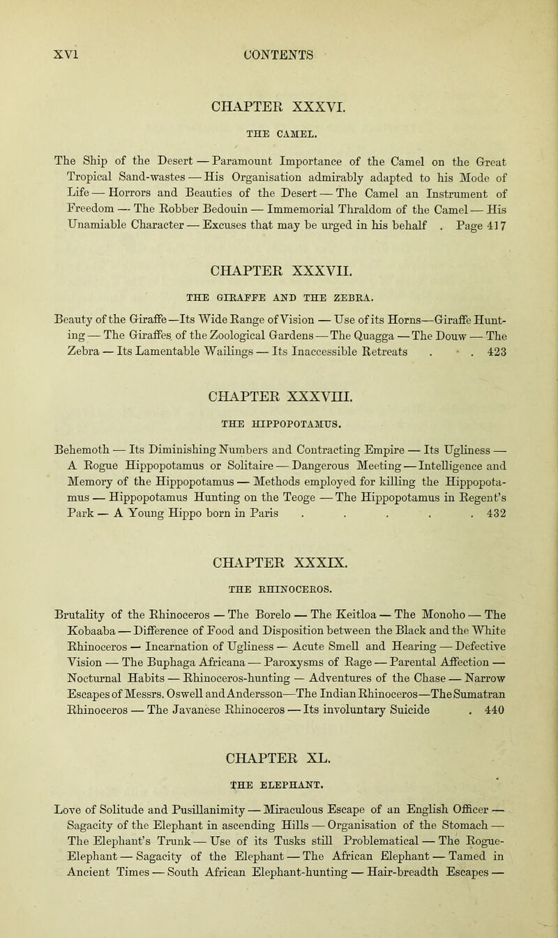 CHAPTER XXXVI. THE CAMEL. The Ship of the Desert — Paramount Importance of the Camel on the Great Tropical Sand-wastes — His Organisation admirably adapted to his Mode of Life — Horrors and Beauties of the Desert — The Camel an Instrument of Freedom — The Robber Bedouin — Immemorial Thraldom of the Camel— His Unamiable Character — Excuses that may be urged in his behalf . Page 41 7 CHAPTER XXXVII. THE GIRAFFE AND THE ZEBRA. Beauty of the Giraffe —Its Wide Range of Vision — Use of its Horns—Giraffe Hunt- ing— The Giraffes of the Zoological Gardens—The Quagga —The Douw — The Zebra — Its Lamentable Wailings — Its Inaccessible Retreats . . 423 CHAPTER XXXVHI. THE HIPPOPOTAMUS. Behemoth — Its Diminishing Numbers and Contracting Empire — Its Ugliness — A Rogue Hippopotamus or Solitaire — Dangerous Meeting — Intelligence and Memory of the Hippopotamus — Methods employed for killing the Hippopota- mus — Hippopotamus Hunting on the Teoge -—The Hippopotamus in Regent’s Park — A Young Hippo born in Paris ..... 432 CHAPTER XXXIX. THE RHINOCEROS. Brutality of the Rhinoceros — The Borelo — The Keitloa — The Monoho — The Kobaaba — Difference of Food and Disposition between the Black and the White Rhinoceros — Incarnation of Ugliness — Acute Smell and Hearing — Defective Vision — The Buphaga Airicana — Paroxysms of Rage — Parental Affection — Nocturnal Habits — Rhinoceros-hunting — Adventures of the Chase — Narrow Escapes of Messrs. Oswell and Andersson—The Indian Rhinoceros—The Sumatran Rhinoceros — The Javanese Rhinoceros — Its involuntary Suicide . 440 CHAPTER XL. THE ELEPHANT. Love of Solitude and Pusillanimity — Miraculous Escape of an English Officer — Sagacity of the Elephant in ascending Hills — Organisation of the Stomach — The Elephant’s Trunk—Use of its Tusks still Problematical — The Rogue- Elephant— Sagacity of the Elephant — The African Elephant — Tamed in Ancient Times — South African Elephant-hunting — Hair-breadth Escapes —