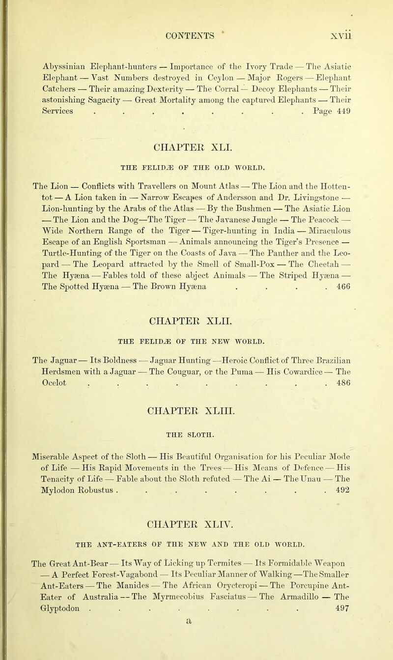 Abyssinian Elephant-hunters — Importance of the Ivory Trade — The Asiatic Elephant — Vast Numbers destroyed in Ceylon—Major Rogers — Elephant Catchers — Their amazing Dexterity — The Corral — Decoy Elephants — Their astonishing Sagacity — Great Mortality among the captured Elephants — Their Services ........ Page 419 CHAPTER XLI. THE FELIDiE OF THE OLD WOELD. The Lion — Conflicts with Travellers on Mount Atlas — The Lion and the Hotten- tot — A Lion taken in — Narrow Escapes of Andersson and Dr. Livingstone — Lion-hunting by the Arabs of the Atlas — By the Bushmen — The Asiatic Lion — The Lion and the Dog—The Tiger — The Javanese Jungle — The Peacock — Wide Northern Range of the Tiger — Tiger-hunting in India — Miraculous Escape of an English Sportsman —Animals announcing the Tiger’s Presence — Turtle-Hunting of the Tiger on the Coasts of Java — The Panther and the Leo- pard — The Leopard attracted by the Smell of Sma.ll-Pox — The Cheetah — The Hysena— Fables told of these abject Animals — The Striped Hyaena—■ The Spotted Hysena — The Brown Hysena .... 466 CHAPTER XLII. THE FELIDiE OF THE NEW WOELD. The Jaguar — Its Boldness — Jaguar Hunting —Heroic Conflict of Three Brazilian Herdsmen with a Jaguar — The Couguar, or the Puma— His Cowardice— The Ocelot ......... 486 CHAPTER XLIH. THE SLOTH. Miserable Aspect of the Sloth — His Beautiful Organisation for his Peculiar Mode of Life — His Rapid Movements in the Trees — His Means of Defence — His Tenacity of Life — Fable about the Sloth refuted — The Ai — TheUnau — The Mylodon Robustus ........ 492 CHAPTER XLIV. THE ANT-EATEES OF TnE NEW AND THE OLD WOELD. The Great Ant-Bear — Its AVay of Licking up Termites — Its Formidable Weapon — A Perfect Forest-Vagabond — Its Peculiar Manner of Walking —The Smaller Ant-Eaters — The Manides — The African Orycteropi — The Porcupine Ant- Eater of Australia — The Myrmecobius Fasciatus—The Armadillo — The Glyptodon ........ 497 a