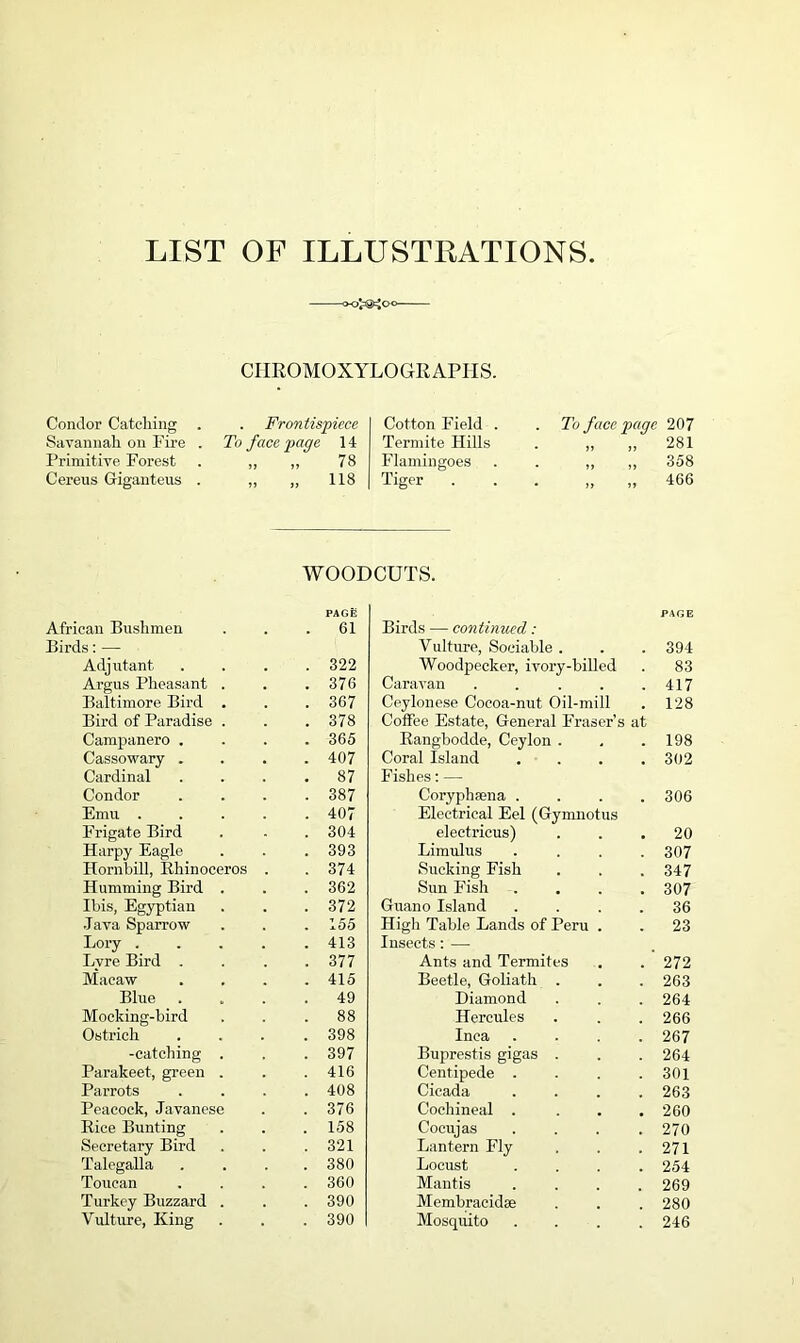 LIST OF ILLUSTRATIONS CIIROMOXYLOGIIAPHS. Condor Catching Savannah on Fire Primitive Forest Cereus Gigantens Frontispiece To face page 14 „ „ 78 „ 118 Cotton Field . Termite Hills Flamingoes Tiger . To face page 207 » „ 281 „ „ 358 „ „ 466 WOODCUTS. PAGE African Bushmen . . .61 Birds: — Adjutant . . . .322 Argus Pheasant . . .376 Baltimore Bird . . .367 Bird of Paradise . . .378 Campanero .... 365 Cassowary .... 407 Cardinal . . . .87 Condor .... 387 Emu ..... 407 Frigate Bird . - . 304 Harpy Eagle . . . 393 Hornbill, Rhinoceros . . 374 Humming Bird . . . 362 Ibis, Egyptian . . .372 Java Sparrow . . .155 Lory ..... 413 Lyre Bird .... 377 Macaw .... 415 Blue .... 49 Mocking-bird . . .88 Ostrich . . . .398 -catching . . . 397 Parakeet, green . . .416 Parrots .... 408 Peacock, Javanese . .376 Rice Bunting . . . 158 Secretary Bird . . . 321 Talegalla .... 380 Toucan . . . .360 Turkey Buzzard . . .390 Vulture, King . . .390 PAGE Birds — continued: Vulture, Sociable . . . 394 Woodpecker, ivory-billed . 83 Caravan . . . . .417 Ceylonese Cocoa-nut Oil-mill . 128 Coffee Estate, General Fraser’s at Rangbodde, Ceylon . , . 198 Coral Island .... 302 Fishes: — Coryphsena .... 306 Electrical Eel (Gymnotus electricus) ... 20 Limulus .... 307 Sucking Fish . . . 347 Sun Fish .... 307 Guano Island .... 36 High Table Lands of Peru . . 23 Insects : — Ants and Termites . . 272 Beetle, Goliath . . . 263 Diamond . . . 264 Hercules . . . 266 Inca .... 267 Buprestis gigas . . . 264 Centipede . . . .301 Cicada .... 263 Cochineal . . . .260 Cocujas .... 270 Lantern Fly . . .271 Locust .... 254 Mantis . . . .269 Membracidse . . . 280 Mosquito . . . .246