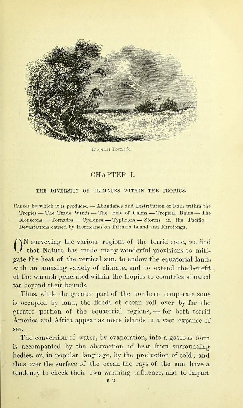 Tropical Tornado CHAPTER I. THE DIVERSITY OF CLIMATES WITHIN THE TROPICS. Causes by which it is produced — Abundance and Distribution of Rain within the Tropics — The Trade Winds — The Belt of Calms — Tropical Rains — The Monsoons — Tornados — Cyclones — Typhoons — Storms in the Pacific — Devastations caused by Hurricanes on Pitcairn Island and Rarotonga. N surveying the various regions of the torrid zone, we find that Nature has made many wonderful provisions to miti- gate the heat of the vertical sun, to endow the equatorial lands with an amazing variety of climate, and to extend the benefit of the warmth generated within the tropics to countries situated far beyond their bounds. Thus, while the greater part of the northern temperate zone is occupied by land, the floods of ocean roll over by far the greater portion of the equatorial regions, — for both torrid America and Africa appear as mere islands in a vast expanse of sea. The conversion of water, by evaporation, into a gaseous form is accompanied by the abstraction of heat from surrounding bodies, or, in popular language, by the production of cold; and thus over the surface of the ocean the rays of the sun have a tendency to check their own warming influence, and to impart