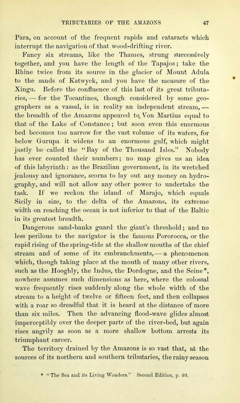 Para, on account of the frequent rapids and cataracts which interrupt the navigation of that wood-drifting river. Fancy six streams, like the Thames, strung successively together, and you have the length of the Tapajos; take the Rhine twice from its source in the glacier of Mount Adula to the sands of Katwyck, and you have the measure of the Xingu. Befoi'e the confluence of this last of its great tributa- ries, — for the Tocantines, though considered by some geo- graphers as a vassal, is in reality an independent stream, — the breadth of the Amazons appeared to. Von Martius equal to that of the Lake of Constance ; hut soon even this enormous bed becomes too narrow for the vast volume of its waters, for below Glurupa it widens to an enormous gulf, which might justly be called the “Bay of the Thousand Isles.” Nobody has ever counted their numbers; no map gives us an idea of this labyrinth: as the Brazilian government, in its wretched jealousy and ignorance, scorns to lay out any money on hydro- graphy, and will not allow any other power to undertake the task. If we reckon the island of Marajo, which equals Sicily in size, to the delta of the Amazons, its extreme width on reaching the ocean is not inferior to that of the Baltic in its greatest breadth. Dangerous sand-banks guard the giant’s threshold; and no less perilous to the navigator is the famous Pororocca, or the rapid rising of the spring-tide at the shallow mouths of the chief stream and of some of its embranchments, — a phenomenon which, though taking place at the mouth of many other rivers, such as the Hooghly, the Indus, the Dordogne, and the Seine*, nowhere assumes such dimensions as here, where the colossal wave frequently rises suddenly along the whole width of the stream to a height of twelve or fifteen feet, and then collapses with a roar so dreadful that it is heard at the distance of more than six miles. Then the advancing flood-wave glides almost imperceptibly over the deeper parts of the river-bed, but again rises angrily as soon as a more shallow bottom arrests its triumphant career. The territory drained by the Amazons is so vast that, at the sources of its northern and southern tributaries, the rainy season