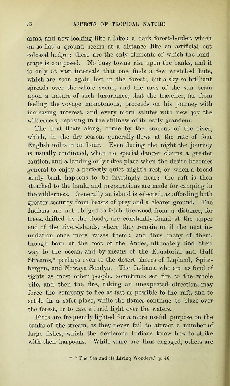 arms, and now looking like a lake ; a dark forest-border, which on so flat a ground seems at a distance like an artificial hut colossal hedge : these are the only elements of which the land- scape is composed. No busy towns rise upon the banks, and it is only at vast intervals that one finds a few wretched huts, which are soon again lost in the forest; but a sky so brilliant spreads over the whole scene, and the rays of the sun beam upon a nature of such luxuriance, that the traveller, far from feeling the voyage monotonous, proceeds on his journey with increasing interest, and every morn salutes with new joy the wilderness, reposing in the stillness of its early grandeur. The boat floats along, borne by the current of the river, which, in the dry season, generally flows at the rate of four English miles in an hour. Even during the night the journey is usually continued, when no special danger claims a greater caution, and a landing only takes place when the desire becomes general to enjoy a perfectly quiet night’s rest, or when a broad sandy bank happens to be invitingly near: the raft is then attached to the bank, and preparations are made for camping in the wilderness. Generally an island is selected, as affording both greater security from beasts of prey and a clearer ground. The Indians are not obliged to fetch fire-wood from a distance, for trees, drifted by the floods, are constantly found at the upper end of the river-islands, where they remain until the next in- undation once more raises them; and thus many of them, though born at the foot of the Andes, ultimately find their way to the ocean, and by means of the Equatorial and Gulf Streams,* perhaps even to the desert shores of Lapland, Spitz- bergen, and Nowaya Semlya. The Indians, who are as fond of sights as most other people, sometimes set fire to the whole pile, and then the fire, taking an unexpected direction, may force the company to flee as fast as possible to the raft, and to settle in a safer place, while the flames continue to blaze over the forest, or to cast a lurid light over the waters. Fires are frequently lighted for a more useful purpose on the banks of the stream, as they never fail to attract a number of large fishes, which the dexterous Indians know how to strike with their harpoons. While some are thus engaged, others are