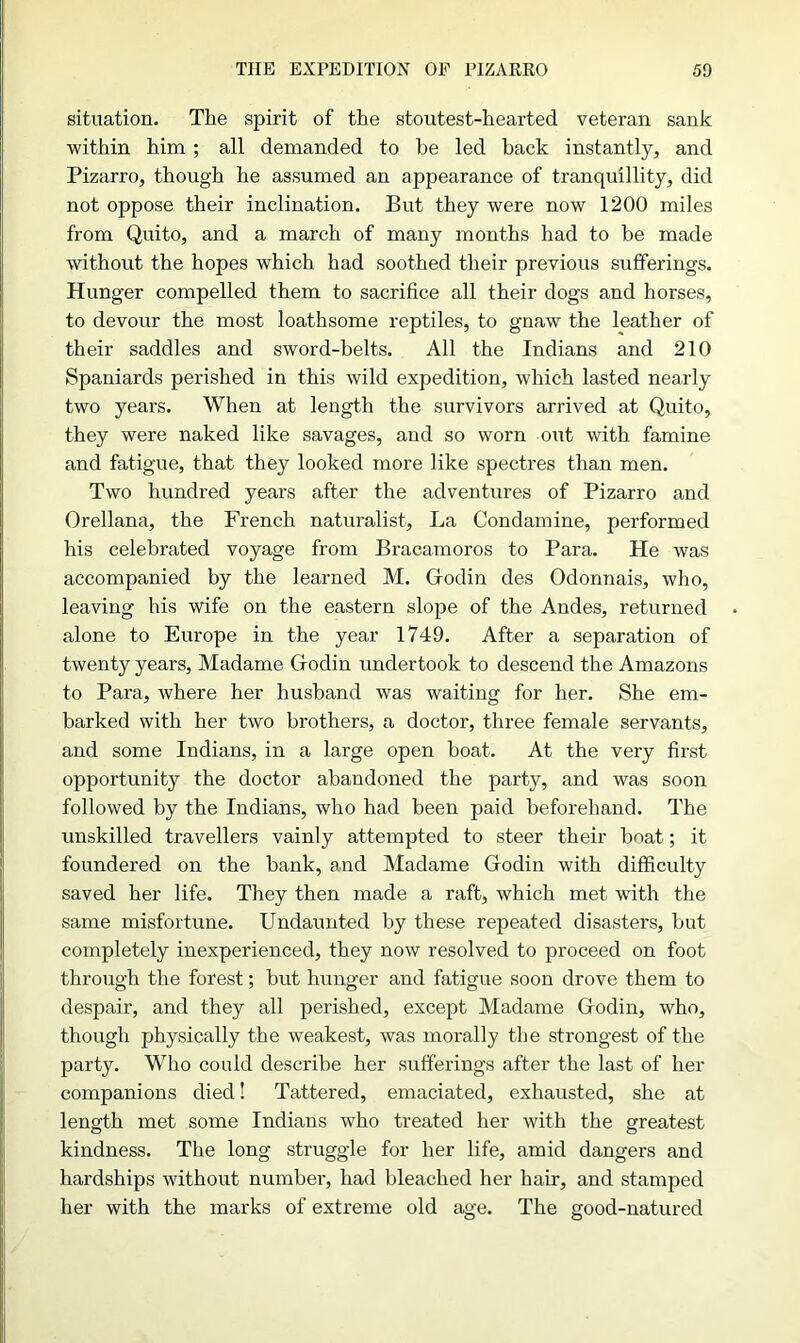 situation. The spirit of the stoutest-hearted veteran sank within him ; all demanded to he led back instantly, and Pizarro, though he assumed an appearance of tranquillity, did not oppose their inclination. But they were now 1200 miles from Quito, and a march of many months had to be made without the hopes which had soothed their previous sufferings. Hunger compelled them to sacrifice all their dogs and horses, to devour the most loathsome reptiles, to gnaw the leather of their saddles and sword-belts. All the Indians and 210 Spaniards perished in this wild expedition, which lasted nearly two years. When at length the survivors arrived at Quito, they were naked like savages, and so worn out with famine and fatigue, that they looked more like spectres than men. Two hundred years after the adventures of Pizarro and Orellana, the French naturalist. La Condamine, performed his celebrated voyage from Bracarnoros to Para. He was accompanied by the learned M. Giodin des Odonnais, who, leaving his wife on the eastern slope of the Andes, returned alone to Europe in the year 1749. After a separation of twenty years, Madame Godin undertook to descend the Amazons to Para, where her husband was waiting for her. She em- barked with her two brothers, a doctor, three female servants, and some Indians, in a large open boat. At the very first opportunity the doctor abandoned the party, and was soon followed by the Indians, who had been paid beforehand. The unskilled travellers vainly attempted to steer their boat; it foundered on the bank, and Madame Godin with difficulty saved her life. They then made a raft, which met with the same misfortune. Undaunted by these repeated disasters, but completely inexperienced, they now resolved to proceed on foot through the forest; but hunger and fatigue soon drove them to despair, and they all perished, except Madame Godin, who, though physically the weakest, was morally the strongest of the party. Who could describe her sufferings after the last of her companions died! Tattered, emaciated, exhausted, she at length met some Indians who treated her with the greatest kindness. The long struggle for her life, amid dangers and hardships without number, had bleached her hair, and stamped her with the marks of extreme old age. The good-natured