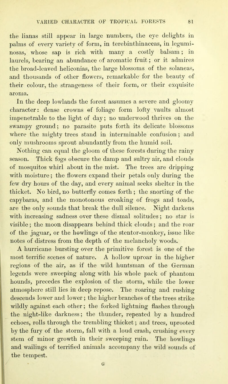 the lianas still appear in large numbers, the eye delights in palms of every variety of form, in terebinthinaceas, in legumi- nosas, whose sap is rich with many a costly balsam; in laurels, bearing an abundance of aromatic fruit; or it admires the broad-leaved heliconias, the large blossoms of the solaneas, and thousands of other flowers, remarkable for the beauty of their colour, the strangeness of their form, or their exquisite aroma. In the deep lowlands the forest assumes a severe and gloomy character: dense crowns of foliage form lofty vaults almost impenetrable to the light of day; no underwood thrives on the swampy ground; no parasite puts forth its delicate blossoms where the mighty trees stand in interminable confusion; and only mushrooms sprout abundantly from the humid soil. Nothing can equal the gloom of these forests during the rainy season. Thick fogs obscure the damp and sultry air, and clouds of mosquitos whirl about in the mist. The trees are dripping with moisture; the flowers expand their petals only during the few dry hours of the day, and every animal seeks shelter in the thicket. No bird, no butterfly comes forth ; the snorting of the capybaras, and the monotonous croaking of frogs and toads, are the only sounds that break the dull silence. Night darkens with increasing sadness over these dismal solitudes; no star is visible; the moon disappears behind thick clouds; and the roar of the jaguar, or the bowlings of the stentor-monkey, issue like notes of distress from the depth of the melancholy woods. A hurricane bursting over the primitive forest is one of the most terrific scenes of nature. A hollow uproar in the higher regions of the air, as if the wild huntsman of the German legends were sweeping along with his whole pack of phantom hounds, precedes the explosion of the storm, while the lower atmosphere still lies in deep repose. The roaring and rushing descends lower and lower ; the higher branches of the trees strike wildly against each other; the forked lightning flashes through the night-like darkness; the thunder, repeated by a hundred echoes, rolls through the trembling thicket; and trees, uprooted by the fury of the storm, fall with a loud crash, crushing every stem of minor growth in their sweeping ruin. The bowlings and wailings of terrified animals accompany the wild sounds of the tempest, G