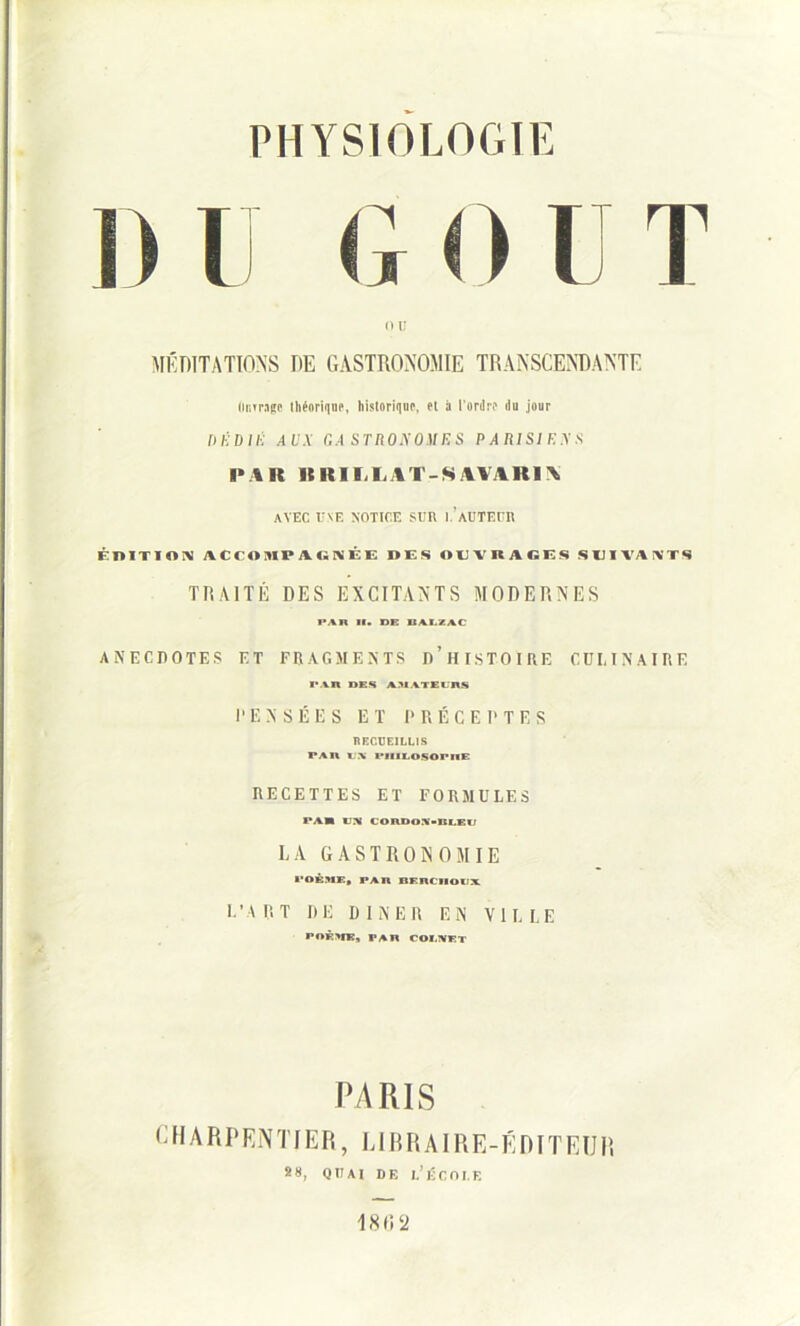 G < > I T ou MÉDITATIONS DE GASTRONOMIE TRANSCENDANTE (unrage théorique, historique, et à l'ordre du jour mïDllï AUX G A ST 110X0)1 ES PAIUSIF.XS l> \lt It RI I.LAT-SAVAR1N AVEC UNE NOTICE SUR 1.’AUTEUR ÉDITION ACCOIIPAUNÉE DES OUVRAGES SUIVANTS TRAITÉ DES EXCITANTS MODERNES PAU 11. DK BALZAC ANECDOTES ET FRAGMENTS D’HISTOIRE CULINAIRE PAR DES ABATEinS PENSÉES ET PRÉCEPTES RECUEILLIS PAR l.\ rilILOSOPHE RECETTES ET FORMULES PA» IIX CORDOA>BLEli LA GASTRONOMIE POÈME, PAR BF.nClIOIIX L’A RT DE DINER EN VILLE POF>flC, PAR COI.NET PARIS CHARPENTIER, LIBRAIRE-ÉDITEUR 88, QUAI DE l’ÉCOI.E 18H a