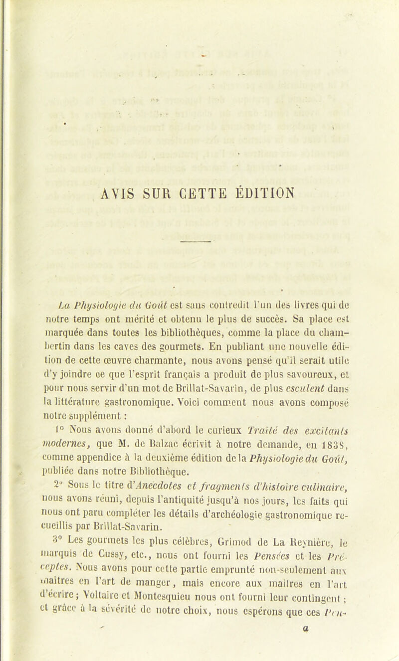 x« AVIS SUR CETTE ÉDITION La Physiologie du Gotit est sans contredit l'un des livres qui de notre temps ont mérité et obtenu le plus de succès. Sa place est marquée dans toutes les bibliothèques, comme la place du cliain- bertin dans les caves des gourmets. En publiant une nouvelle édi- tion de cette œuvre charmante, nous avons pensé qu'il serait utile d’y joindre ce que l’esprit français a produit de plus savoureux, et pour nous servir d’un mot de Brillat-Savarin, de plus esculent dans la littérature gastronomique. Voici comment nous avons composé notre supplément : 1° Nous avons donné d’abord le curieux Traité des excitants modernes, que M. de Balzac écrivit à notre demande, en 1838, comme appendice à la deuxième édition delà Physiologie du Goût, publiée dans notre Bibliothèque. 2ü Sous le titre d'Anecdotes et fragments d’histoire culinaire, nous avons réuni, depuis l’antiquité jusqu’à nos jours, les faits qui nous ont paru compléter les détails d’archéologie gastronomique re- cueillis par Brillat-Savarin. 3° Les gourmets les plus célèbres, Grimod de La lieynière, le marquis de Cussv, etc., nous ont fourni les Pensées et les Pré expies. Nous avons pour cette partie emprunté non-seulement aux maîtres en l’art de manger, mais encore aux mailres en l’art d écrire; Voltaire et Montesquieu nous ont fourni leur contingent ; et grâce à la sévérité de notre choix, nous espérons que ces Pm- a