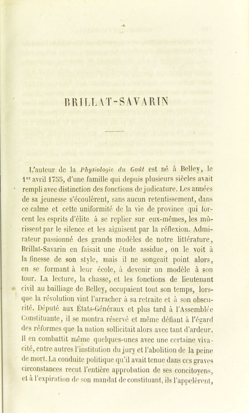 RRIRT.AT-S AVARIN L’auteur de la Physiologie du Goût est né à Belley, le 1er avril 1755, d’une famille qui depuis plusieurs siècles a\ait rempli avec distinction des fonctions de judicature. Les années de sa jeunesse s’écoulèrent, sans aucun retentissement, dans ce calme et cette uniformité de la vie de province qui for- cent les esprits d’élite à se replier sur eux-mêmes, les mû- rissent par le silence et les aiguisent par la réflexion. Admi- rateur passionné des grands modèles de notre littérature, Brillal-Savarin en faisait une étude assidue, on le voit à la finesse de son style, mais il ne songeait point alors, en se formant à leur école, à devenir un modèle à son tour. La lecture, la chasse, et les fonctions de lieutenant civil au bailliage de Belley, occupaient tout son temps, lors- que la révolution vint l’arracher à sa retraite et à son obscu- rité. Député aux États-Généraux et plus tard à l’Assemblée Constituante, il se montra réservé et même défiant à l’égard des réformes que la nation sollicitait alors avec tant d’ardeur. Il en combattit même quelques-unes avec une certaine viva- cité, entre autres l’institution du jury et l’abolition de la peine de mort. La conduite politique qu’il avait tenue dans ces graves circonstances reçut l’entière approbation de ses concitoyens, et a l’expiration de son mandat de constituant, ils l’appelèrent,