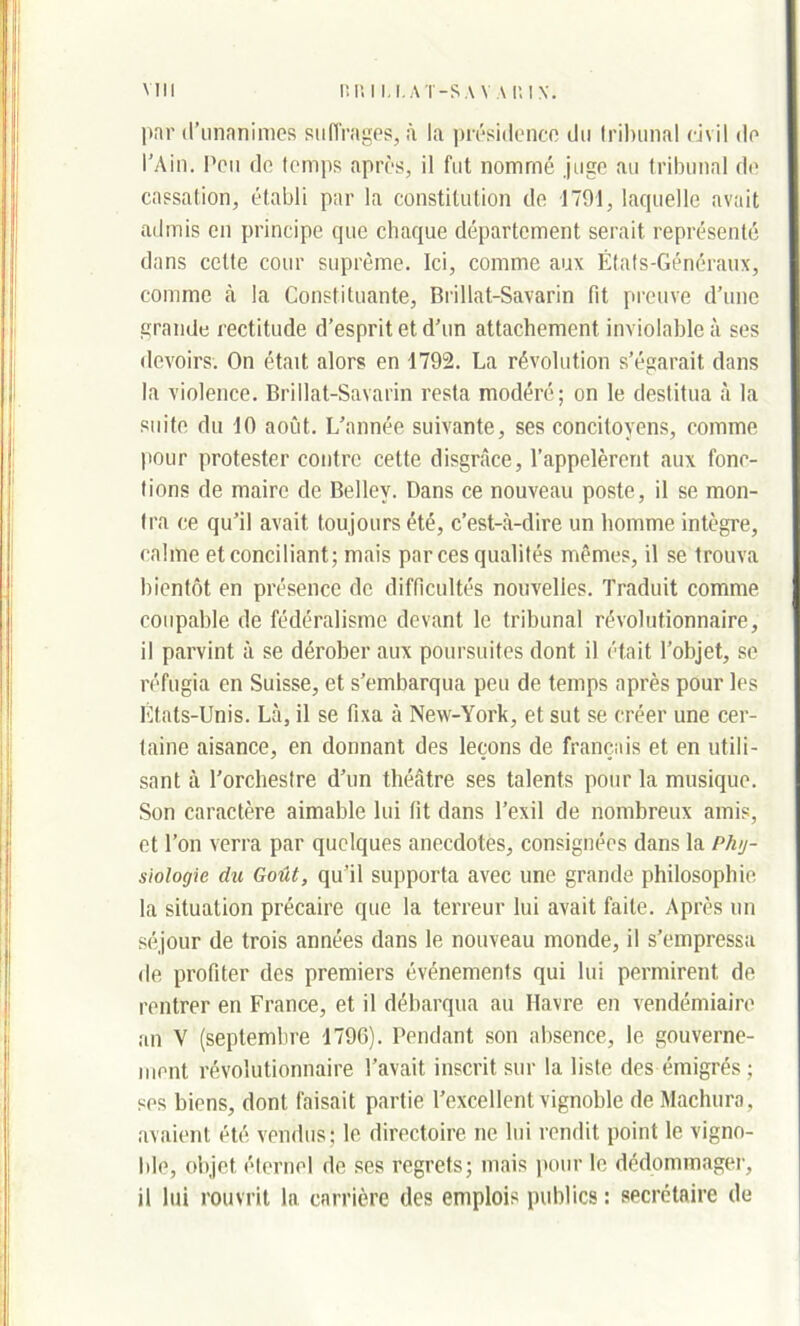 par d’unanimes suffrages, à la présidence du tribunal civil de l'Ain. Peu de temps après, il fut nommé juge au tribunal de cassation, établi par la constitution de 1791, laquelle avait admis en principe que chaque département serait représenté dans celte cour suprême. Ici, comme aux États-Généraux, comme à la Constituante, Brillat-Savarin fit preuve d’une grande rectitude d’esprit et d’un attachement, inviolable à ses devoirs. On était alors en 1792. La révolution s’égarait dans la violence. Brillat-Savarin resta modéré; on le destitua à la suite du 10 août. L’année suivante, ses concitoyens, comme pour protester contre cette disgrâce, l’appelèrent aux fonc- tions de maire de Bellev. Dans ce nouveau poste, il se mon- tra ce qu’il avait toujours été, c’est-à-dire un homme intègre, calme et conciliant; mais par ces qualités mêmes, il se trouva bientôt en présence de difficultés nouvelles. Traduit comme coupable de fédéralisme devant le tribunal révolutionnaire, il parvint à se dérober aux poursuites dont il était l’objet, se réfugia en Suisse, et s’embarqua peu de temps après pour les États-Unis. Là, il se fixa à New-York, et sut se créer une cer- taine aisance, en donnant des leçons de français et en utili- sant à l’orchestre d’un théâtre ses talents pour la musique. Son caractère aimable lui fit dans l’exil de nombreux amis, et l’on verra par quelques anecdotes, consignées dans la Phy- siologie, du Goût, qu’il supporta avec une grande philosophie la situation précaire que la terreur lui avait faite. Après un séjour de trois années dans le nouveau monde, il s’empressa de profiter des premiers événements qui lui permirent de rentrer en France, et il débarqua au Havre en vendémiaire an V (septembre 1796). Pendant son absence, le gouverne- ment révolutionnaire l’avait inscrit sur la liste des émigrés; ses biens, dont faisait partie l’excellent vignoble de Machuro, avaient été vendus; le directoire ne lui rendit point le vigno- ble, objet éternel de ses regrets; mais pour le dédommager, il lui rouvrit la carrière des emplois publics : secrétaire de