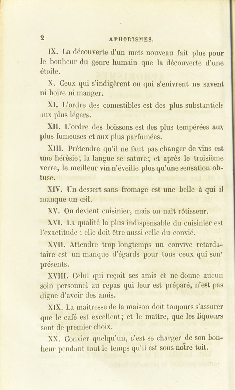 IX. La découverte d’un mets nouveau fait plus pour le bonheur du genre humain que la découverte d’une étoile. X. Ceux qui s’indigèrent ou qui s’enivrent ne savent ni boire ni manger. XI. L’ordre des comestibles est des plus substantiels aux plus légers. XII. L’ordre des boissons est des plus tempérées aux plus fumeuses et aux plus parfumées. XIII. Prétendre qu’il ne faut pas changer de vins est une hérésie ; la langue se sature ; et après le troisième verre, le meilleur vin n’éveille plus qu’une sensation ob- tuse. XIV. Un dessert sans fromage est une belle à qui U manque un œil. XV. On devient cuisinier, mais on naît rôtisseur. XVI. La qualité la plus indispensable du cuisinier est l’exactitude : elle doit être aussi celle du convié. XVII. Attendre trop longtemps un convive retarda- taire est un manque d’égards pour tous ceux qui son* présents. XVIII. Celui qui reçoit ses amis et ne donne aucun soin personnel au repas qui leur est préparé, n’est pas digne d’avoir des amis. XIX. La maîtresse de la maison doit toujours s’assurer que le café est excellent; et le maître, que les liqueurs sont de premier choix. XX. Convier quelqu’un, c’est se charger de son bon- heur pendant tout le temps qu’il est sous notre toit.