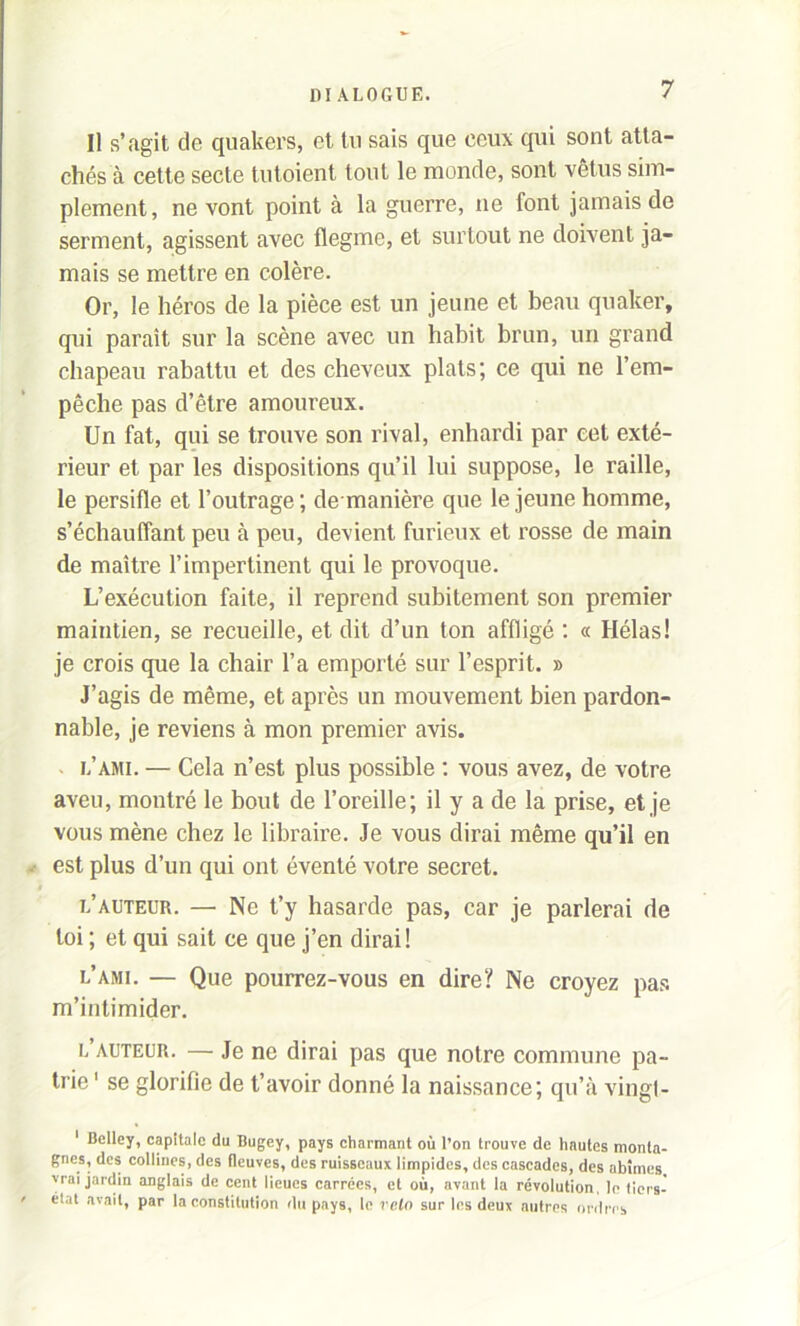 Il s’agit de quakers, et lu sais que ceux qui sont atta- chés à cette secte tutoient tout le monde, sont vêtus sim- plement, ne vont point à la guerre, ne font jamais de serment, agissent avec flegme, et surtout ne doivent ja- mais se mettre en colère. Or, le héros de la pièce est un jeune et beau quaker, qui paraît sur la scène avec un habit brun, un grand chapeau rabattu et des cheveux plats; ce qui ne l’em- pêche pas d’être amoureux. Un fat, qui se trouve son rival, enhardi par cet exté- rieur et par les dispositions qu’il lui suppose, le raille, le persifle et l’outrage ; de manière que le jeune homme, s’échauffant peu à peu, devient furieux et rosse de main de maître l’impertinent qui le provoque. L’exécution faite, il reprend subitement son premier maintien, se recueille, et dit d’un ton affligé : « Hélas! je crois que la chair l’a emporté sur l’esprit. » J’agis de même, et après un mouvement bien pardon- nable, je reviens à mon premier avis. l’ami. — Cela n’est plus possible : vous avez, de votre aveu, montré le bout de l’oreille; il y a de la prise, et je vous mène chez le libraire. Je vous dirai même qu’il en est plus d’un qui ont éventé votre secret. l’auteur. — Ne t’y hasarde pas, car je parlerai de toi ; et qui sait ce que j’en dirai! l’ami. — Que pourrez-vous en dire? Ne croyez pas m’intimider. l auteur. — Je ne dirai pas que notre commune pa- trie 1 se glorifie de t’avoir donné la naissance; qu’à vingt- 1 Belley, capitale du Bugey, pays charmant où l’on trouve de hautes monta- gnes, des collines, des fleuves, des ruisseaux limpides, des cascades, des abîmes vrai jardin anglais de cent lieues carrées, et où, avant la révolution, le tiers- état avait, par la constitution du pays, le rein sur les deux autres ordres