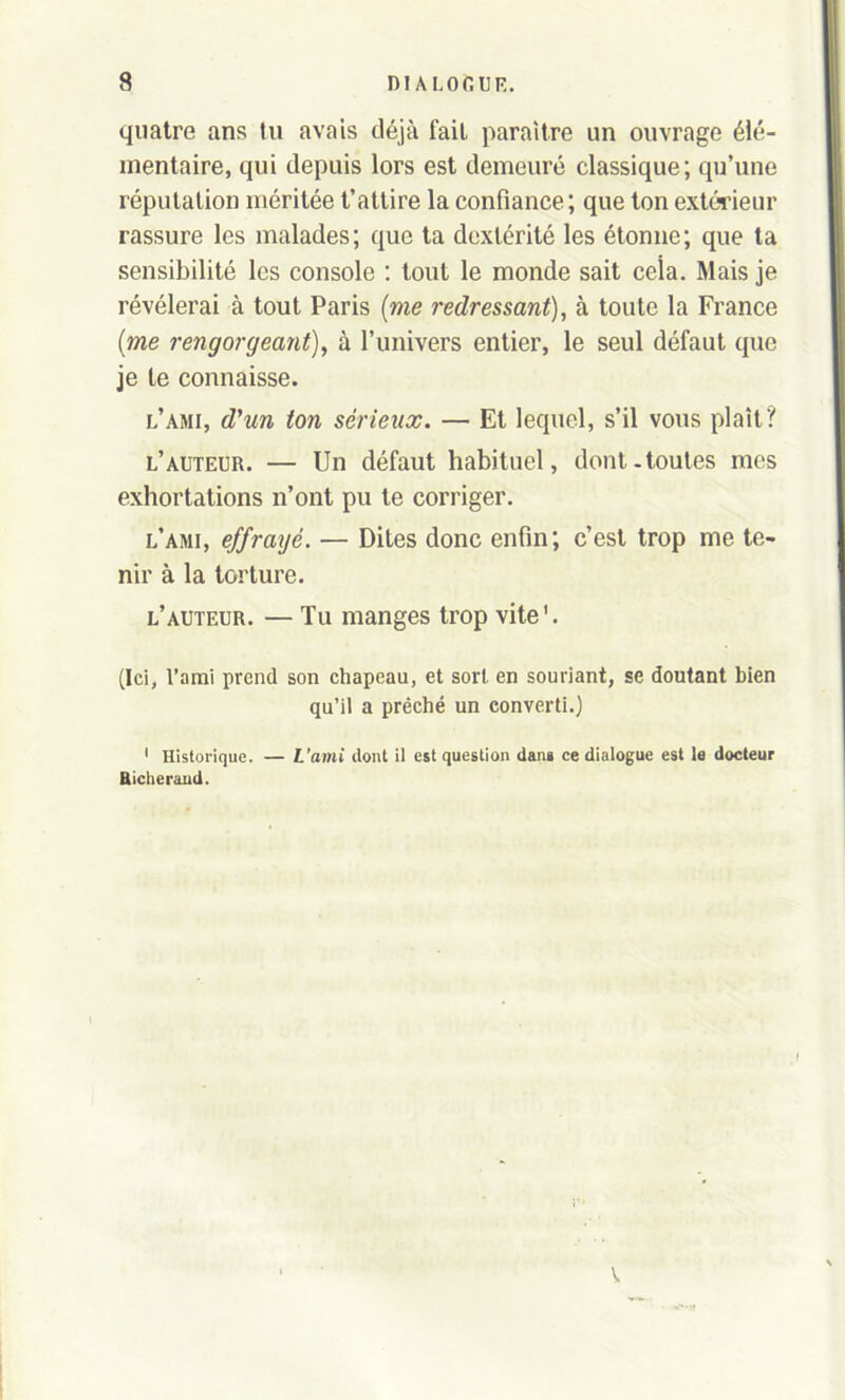 quatre ans tu avais déjà fait paraître un ouvrage élé- mentaire, qui depuis lors est demeuré classique; qu’une réputation méritée t’attire la confiance; que ton extérieur rassure les malades; que ta dextérité les étonne; que ta sensibilité les console : tout le monde sait ceîa. Mais je révélerai à tout Paris (me redressant), à toute la France (me rengorgeant), à l’univers entier, le seul défaut que je le connaisse. l’ami, d'un ton sérieux. — Et lequel, s’il vous plaît? l’auteur. — Un défaut habituel, dont-toutes mes exhortations n’ont pu te corriger. l’ami, effraijé. — Dites donc enfin; c’est trop me te- nir à la torture. l’auteur. — Tu manges trop vite'. (Ici, l’ami prend son chapeau, et sort en souriant, se doutant bien qu’il a prêché un converti.) 1 Historique. — L’ami dont il est question dans ce dialogue est la docteur Riclierand.