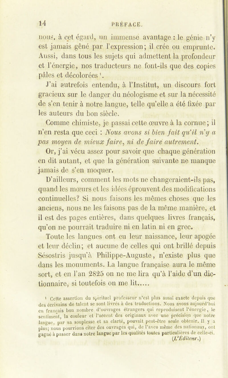 non;-, à cet égard, un immense avantage : le génie n’y est jamais gêné par l’expression; il crée ou emprunte. Aussi, dans tous les sujets qui admettent la profondeur et l’énergie, nos traducteurs ne font-ils que des copies pâles et décolorées '. J’ai autrefois entendu, à l’Institut, un discours fort gracieux sur le danger du néologisme et sur la nécessité de s’en tenir à notre langue, telle qu’elle a été fixée par les auteurs du bon siècle. Comme chimiste, je passai cette œuvre à la cornue ; il n’en resta que ceci : Nous avons si bien fait qu’il n’y a pas moyen de mieux faire, ni de faire autrement. Or, j’ai vécu assez pour savoir que chaque génération en dit autant, et que la génération suivante ne manque jamais de s’en moquer. D’ailleurs, comment les mots ne changeraient-ils pas, quand les mœurs et les idées éprouvent des modifications continuelles? Si nous faisons les memes choses que les anciens, nous ne les faisons pas de la même manière, et il est des pages entières, dans quelques livres français, qu’on ne pourrait traduire ni en latin ni en grec. Toute les langues ont eu leur naissance, leur apogée et leur déclin; et aucune de celles qui ont brillé depuis Sésostris jusqu’à Philippe-Auguste, n’existe plus que dans les monuments. La langue française aura le même sort, et en l’an 2825 on ne me lira qu’à l’aide d’un dic- tionnaire, si toutefois on me lit 1 Cette assertion du spirituel professeur n’est plus aussi exacte depuis que des écrivains de talent se sont livrés à des traductions. Nous avons aujourd’hui en français bon nombre d’ouvrages étrangers qui reproduisent l’énergie, le sentiment, la couleur et l’accent des originaux avec une précision que notre langue, par sa souplesse et sa clarté, pouvait peut-être seule obtenir. Il y a plus; nous pourrions citer des ouvrages qui, de l’aveu même des nationaux, ont L,a(:né à passer dans notre langue par les qualités toutes particulières de celle-ci. b B [L'Éditeur.)