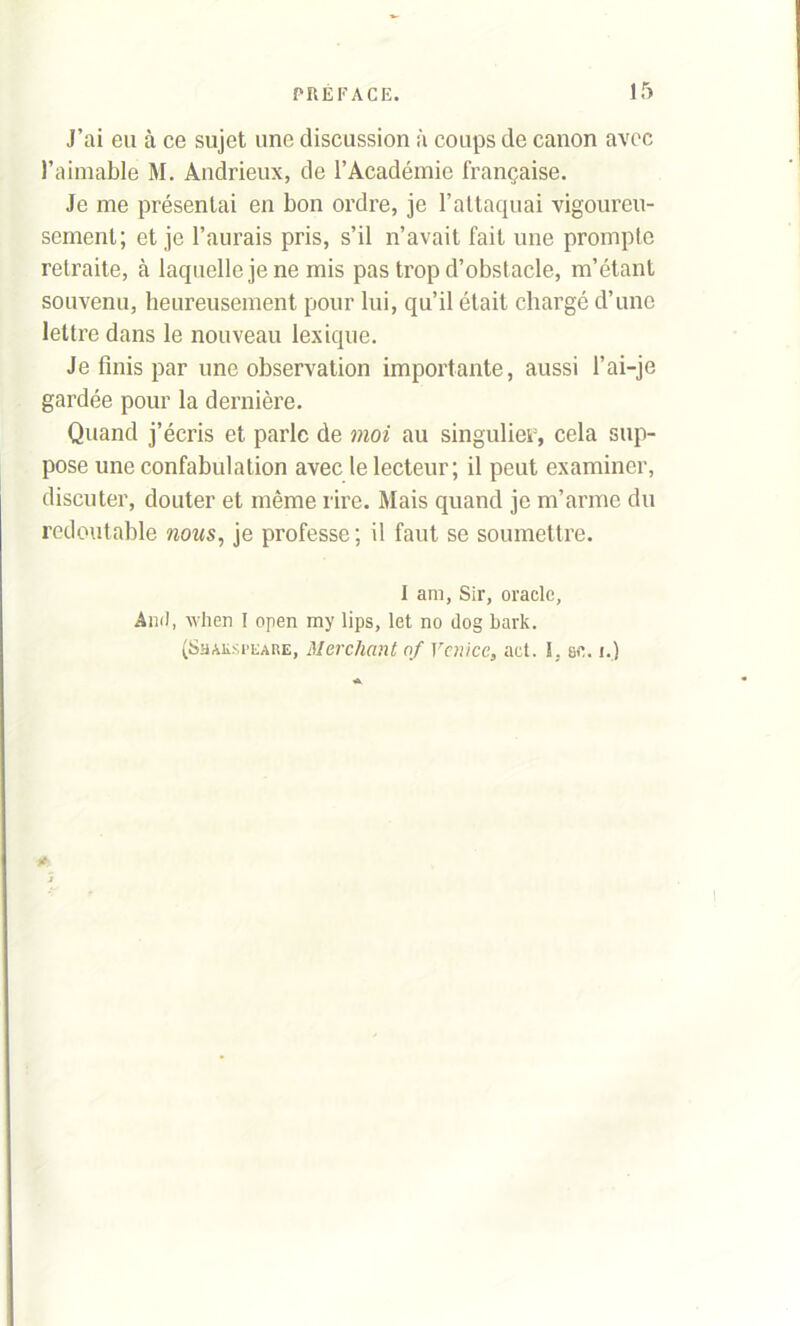 J’ai eu à ce sujet une discussion à coups de canon avec l’aimable M. Andrieux, de l’Académie française. Je me présentai en bon ordre, je l’attaquai vigoureu- sement; et je l’aurais pris, s’il n’avait fait une prompte retraite, à laquelle je ne mis pas trop d’obstacle, m’étant souvenu, heureusement pour lui, qu’il était chargé d’une lettre dans le nouveau lexique. Je finis par une observation importante, aussi l’ai-je gardée pour la dernière. Quand j’écris et parle de moi au singulier, cela sup- pose une confabulation avec le lecteur; il peut examiner, discuter, douter et même rire. Mais quand je m’arme du redoutable nous, je professe; il faut se soumettre. I ara, Sir, oracle, Ami, vlien I open my lips, let no ilog bark. (Shaksi’eare, Merchantof Yenicc, act. I. se. i.)