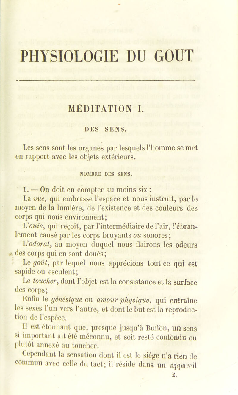 PHYSIOLOGIE DU GOUT MÉDITATION I. DES SENS. Les sens sont les organes par lesquels l’homme se met en rapport avec les objets extérieurs. NOMBRE DES SENS. 1. — On doit en compter au moins six : La vue, qui embrasse l’espace et nous instruit, par le moyen de la lumière, de l’existence et des couleurs des corps qui nous environnent; Inouïe, qui reçoit, par l’intermédiaire de l’air, l’ébran- lement causé par les corps bruyants ou sonores ; L’odorat, au moyen duquel nous llairons les odeurs ■ des corps qui en sont doués ; Le goût, par lequel nous apprécions tout ce qui est sapide ou esculent; Le toucher, dont l’objet est la consistance et la surface des corps; Enfin le génésique ou amour physique, qui entraîne les sexes l’un vers l’autre, et dont le but est la reproduc- tion de l’espèce. Il est étonnant que, presque jusqu’à Buffon, un sens si important ait été méconnu, et soit resté confondu ou plutôt annexé au toucher. Cependant la sensation dont il est le siège n’a rien de commun avec celle du tact; il réside dans un appareil i.