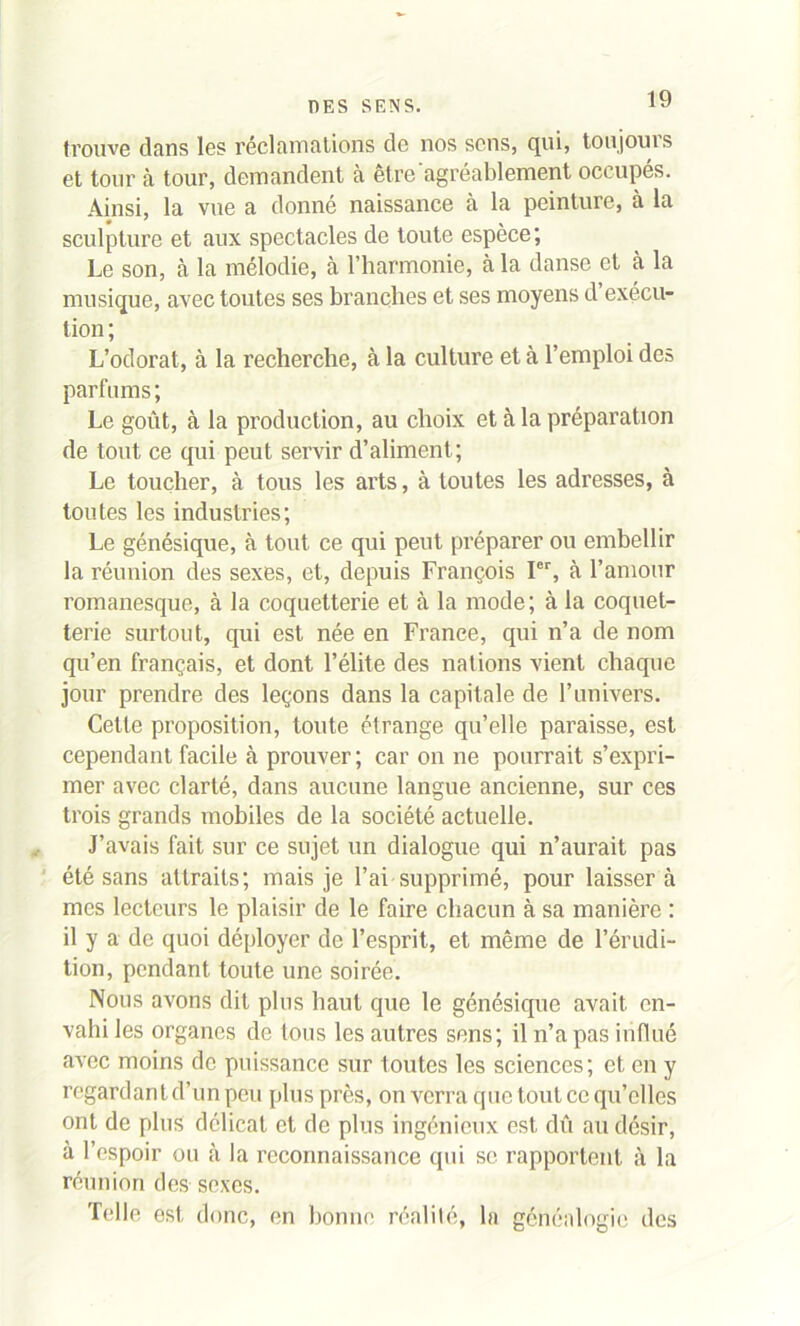 trouve dans les réclamations de nos sens, qui, tou joui s et tour à tour, demandent à être'agréablement occupés. Ainsi, la vue a donné naissance à la peinture, à la sculpture et aux spectacles de toute espèce; Le son, à la mélodie, à l’harmonie, à la danse et à la musique, avec toutes ses branches et ses moyens d exécu- tion ; L’odorat, à la recherche, à la culture et à l’emploi des parfums ; Le goût, à la production, au choix et à la préparation de tout ce qui peut servir d’aliment; Le toucher, à tous les arts, à toutes les adresses, à toutes les industries; Le génésique, à tout ce qui peut préparer ou embellir la réunion des sexes, et, depuis François Ier, à l’amour romanesque, à la coquetterie et à la mode; à la coquet- terie surtout, qui est née en France, qui n’a de nom qu’en français, et dont l’élite des nations vient chaque jour prendre des leçons dans la capitale de l’univers. Cette proposition, toute étrange qu’elle paraisse, est cependant facile à prouver; car on ne pourrait s’expri- mer avec clarté, dans aucune langue ancienne, sur ces trois grands mobiles de la société actuelle. J’avais fait sur ce sujet un dialogue qui n’aurait pas été sans attraits; mais je l’ai supprimé, pour laissera mes lecteurs le plaisir de le faire chacun à sa manière : il y a de quoi déployer de l’esprit, et même de l’érudi- tion, pendant toute une soirée. Nous avons dit plus haut que le génésique avait en- vahi les organes de tous les autres sens; il n’a pas influé avec moins de puissance sur toutes les sciences; et en y regardant d’un peu plus près, on verra que tout cc qu’elles ont de plus délicat et de plus ingénieux est dû au désir, à l’espoir ou à la reconnaissance qui se rapportent à la réunion des sexes. Telle est donc, en bonne réalité, la généalogie dos