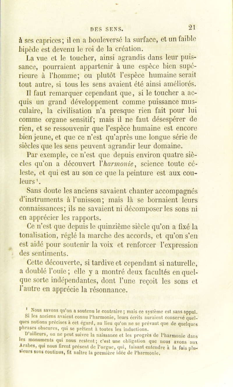 à ses caprices; il en a bouleverse la surface, et un faible bipède est devenu le roi de la création. La vue et le toucher, ainsi agrandis dans leur puis- sance, pourraient appartenir à une espèce bien supé- rieure à l’homme; ou plutôt l’espèce humaine serait tout autre, si tous les sens avaient été ainsi améliorés. Il faut remarquer cependant que, si le toucher a ac- quis un grand développement comme puissance mus- culaire, la civilisation n’a presque rien fait pour lui comme organe sensitif; mais il ne faut désespérer de rien, et se ressouvenir que l’espèce humaine est encore bien jeune, et que ce n’est qu’après une longue série de siècles que les sens peuvent agrandir leur domaine. Par exemple, ce n’est que depuis environ quatre siè- cles qu’on a découvert l'harmonie, science toute cé- leste, et qui est au son ce que la peinture est aux cou- leurs Sans doute les anciens savaient chanter accompagnés d’instruments à l’unisson; mais là se bornaient leurs connaissances; ils ne savaient ni décomposer les sons ni en apprécier les rapports. Ce n’est que depuis le quinzième siècle qu’on a fixé la tonalisation, réglé la marche des accords, et qu’on s’en est aidé pour soutenir la voix et renforcer l’expression des sentiments. Cette découverte, si tardive et cependant si naturelle, a doublé l’ouïe ; elle y a montré deux facultés en quel- que sorte indépendantes, dont l’une reçoit les sons et l’autre en apprécie la résonnance. 1 Nous savons qu’on a soutenu le contraire ; mais ce système est sans appui. Si les anciens avaient connu l’harmonie, leurs écrits auraient conservé quel- ques notions précises à cet égard, au lieu qu’on ne se prévaut que de quelques phrases obscures, qui se prêtent à toutes les inductions. D’ailleurs, on ne peut suivre la naissance et les progrès de l’harmonie dans les monuments qui nous restent ; c’ast une obligation que nous avons aux Arabes, qui nous firent présent de l’orgue, qui, faisant entendre à la fois plu- sieurs sons continus, fit naître la première idée de l’harmonie.