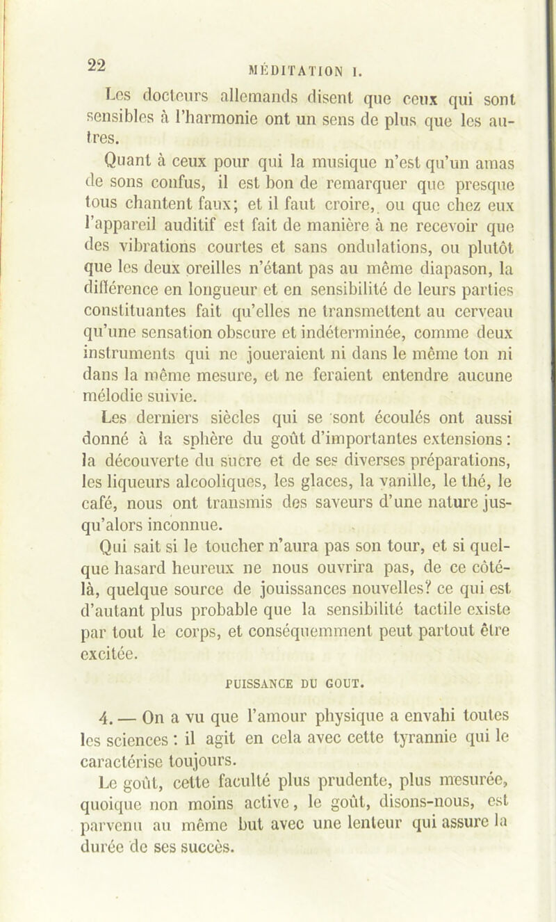 Les docteurs allemands disent que ceux qui sont sensibles à l’harmonie ont un sens de plus que les au- tres. Quant à ceux pour qui la musique n’est qu’un amas de sons confus, il est bon de remarquer que presque tous chantent faux; et il faut croire, ou que chez eux l’appareil auditif est fait de manière à ne recevoir que des vibrations courtes et sans ondulations, ou plutôt que les deux oreilles n’étant pas au même diapason, la différence en longueur et en sensibilité de leurs parties constituantes fait qu’elles ne transmettent au cerveau qu’une sensation obscure et indéterminée, comme deux instruments qui ne joueraient ni dans le même ton ni dans la même mesure, et ne feraient entendre aucune mélodie suivie. Les derniers siècles qui se sont écoulés ont aussi donné à la sphère du goût d’importantes extensions : la découverte du sucre et de ses diverses préparations, les liqueurs alcooliques, les glaces, la vanille, le thé, le café, nous ont transmis des saveurs d’une nature jus- qu’alors inconnue. Qui sait si le toucher n’aura pas son tour, et si quel- que hasard heureux ne nous ouvrira pas, de ce côté- là, quelque source de jouissances nouvellesce qui est d’autant plus probable que la sensibilité tactile existe par tout le corps, et conséquemment peut partout être excitée. PUISSANCE DU GOUT. 4. — On a vu que l’amour physique a envahi toutes les sciences : il agit en cela avec cette tyrannie qui le caractérise toujours. Le goût, cette faculté plus prudente, plus mesurée, quoique non moins active, le goût, disons-nous, est parvenu au même but avec une lenteur qui assure la durée de ses succès.