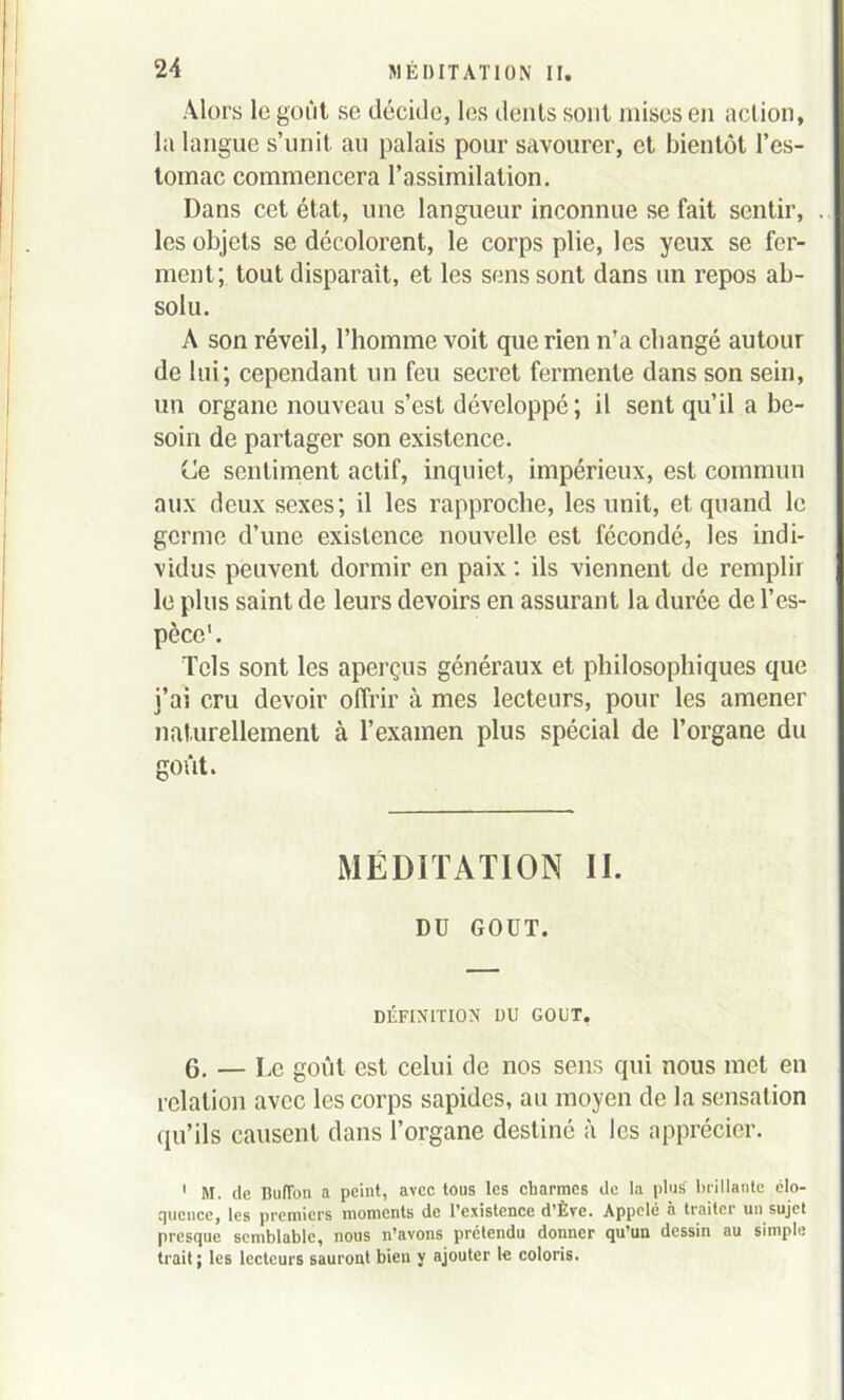 Alors le goût se décide, les dents sont mises en action, la langue s’unit au palais pour savourer, et bientôt l’es- tomac commencera l’assimilation. Dans cet état, une langueur inconnue se fait sentir, . les objets se décolorent, le corps plie, les yeux se fer- ment; tout disparait, et les sens sont dans un repos ab- solu. À son réveil, l’homme voit que rien n’a changé autour de lui; cependant un feu secret fermente dans son sein, un organe nouveau s’est développé; il sent qu’il a be- soin de partager son existence. (Je sentiment actif, inquiet, impérieux, est commun aux deux sexes; il les rapproche, les unit, et quand le germe d’une existence nouvelle est fécondé, les indi- vidus peuvent dormir en paix : ils viennent de remplir le plus saint de leurs devoirs en assurant la durée de l’es- pèce1. Tels sont les aperçus généraux et philosophiques que j’ai cru devoir offrir à mes lecteurs, pour les amener naturellement à l’examen plus spécial de l’organe du goût. MÉDITATION II. DU GOUT. DÉFINITION DU GOUT, 6. — Pc goût est celui de nos sens qui nous met en relation avec les corps sapides, au moyen de la sensation qu’ils causent dans l’organe destiné à les apprécier. 1 M. de Buffon a peint, avec tous les charmes de la plus' brillante élo- quence, les premiers moments de l’existence d’Ève. Appelé à traiter un sujet presque semblable, nous n’avons prétendu donner qu’un dessin au simple trait; les lecteurs sauront bien y ajouter le coloris.