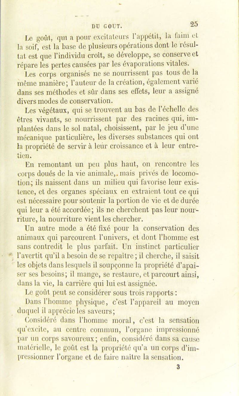 Le goût, qui a pour excitateurs l’appétit, la iaim et la soif, est la base de plusieurs opérations dont le résul- tat est que l’individu croît, se développe, se conserve et répare les pertes causées par les évaporations vitales. Les corps organisés ne se nourrissent pas tous de la même manière; l’auteur de la création, également varié dans ses méthodes et sûr dans ses effets, leur a assigné divers modes de conservation. Les végétaux, qui se trouvent au bas de l’échelle des êtres vivants, se nourrissent par des racines qui, im- plantées dans le sol natal, choisissent, par le jeu d’une mécanique pai ticulière, les diverses substances qui ont la propriété de servir à leur croissance et à leur entre- tien. En remontant un peu plus haut, on rencontre les corps doués de la vie animale,, mais privés de locomo- tion ; ils naissent dans un milieu qui favorise leur exis- tence, et des organes spéciaux en extraient tout ce qui est nécessaire pour soutenir la portion de vie et de durée qui leur a été accordée ; ils ne cherchent pas leur nour- riture, la nourriture vient les chercher. Un autre mode a été fixé pour la conservation des animaux qui parcourent l’univers, et dont l’homme est sans contredit le plus parfait. Un instinct particulier l’avertit qu’il a besoin de se repaître ; il cherche, il saisit les objets dans lesquels il soupçonne la propriété d’apai- ser ses besoins; il mange, se restaure, et parcourt ainsi, dans la vie, la carrière qui lui est assignée. Le goût peut se considérer sous trois rapports : Dans l’honune physique, c’est l’appareil au moyen duquel il apprécie les saveurs; Considéré dans l’homme moral, c’est la sensation qu’excite, au centre commun, l’organe impressionné par un corps savoureux ; enfin, considéré dans sa cause matérielle, le goût est la propriété qu’a un corps d’im- pressionner l’organe et de faire naître la sensation. 3