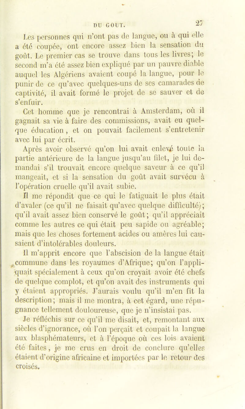 Les personnes cpii n’ont pas de langue, ou à qui elle a été coupée, ont encore assez bien la sensation du goût. Le premier cas se trouve dans tous les livres; le second m’a été assez bien expliqué par un pauvre diable auquel les Algériens avaient coupé la langue, pour le punir de ce qu’avec quelques-uns de scs camarades de captivité, il avait formé le projet de se sauver et de s’enfuir. Cet homme que je rencontrai à Amsterdam, où il gagnait sa vie à faire des commissions, avait eu quel- que éducation, et on pouvait facilement s’entretenir avec lui par écrit. Après avoir observé qu’on lui avait enlevé toute la partie antérieure de la langue jusqu’au fdet, je lui de- mandai s’il trouvait encore quelque saveur à ce qu’il mangeait, et si la sensation du goût avait survécu à l’opération cruelle qu’il avait subie. Il me répondit que ce qui le fatiguait le plus était d’avaler (ce qu’il ne faisait qu’avec quelque difficulté); qu’il avait assez bien conservé le goût; qu’il appréciait comme les autres ce qui était peu sapide ou agréable; mais que les choses fortement acides ou amères lui cau- saient d’intolérables douleurs. 11 m’apprit encore que l’abscision de la langue était .commune dans les royaumes d’Afrique; qu’on l’appli- quait spécialement à ceux qu’on croyait avoir été chefs de quelque complot, et qu’on avait des instruments qui y étaient appropriés. J’aurais voulu qu’il m’en fit la description; mais il me montra, à cet égard, une répu- gnance tellement douloureuse, que je n’insistai pas. Je réfléchis sur ce qu’il me disait, et, remontant aux siècles d’ignorance, où l’on perçait et coupait la langue aux blasphémateurs, et à l’époque où ces lois avaient été faites, je me crus en droit de conclure qu’elles étaient d’origine africaine et importées par le retour des croisés.