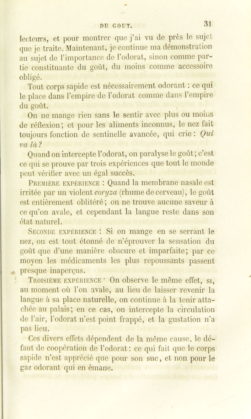 lecteurs, et pour montrer que j’ai vu de près le sujet que je traite. Maintenant, je continue ma démonstration au sujet de l’importance de l’odorat, sinon comme par- tie constituante du goût, du moins comme accessoire obligé. Tout corps sapide est nécessairement odorant : ce qui le place dans l’empire de l’odorat comme dans l’empire du goût. On ne mange rien sans le sentir avec plus ou moins de réflexion; et pour les aliments inconnus, le nez fait toujours fonction de sentinelle avancée, qui crie : Qui va là? Quand on intercepte l’odorat, on paralyse le goût; c’est ce qui se prouve par trois expériences que tout le monde peut vérifier avec un égal succès. Première expérience : Quand la membrane nasale est irritée par un violent coryza (rhume de cerveau), le goût est entièrement oblitéré ; on ne trouve aucune saveur à ce qu’on avale, et cependant la langue reste dans son état naturel. Seconde expérience : Si on mange en se serrant le nez, on est tout étonné de n’éprouver la sensation du goût que d’une manière obscure et imparfaite; par ce moyen les médicaments les plus repoussants passent * presque inaperçus. ' Troisième expérience • On observe le même effet, si, au moment où Ton avale, au lieu de laisser revenir la langue à sa place naturelle, on continue à la tenir atta- chée au palais; en ce cas, on intercepte la circulation de l’air, l’odorat n’est point frappé, et la gustation n’a pas lieu. Ces divers effets dépendent de la même cause, le dé- faut de coopération de l’odorat: ce qui fait que le corps sapide n’est apprécié que pour son suc, et non pour le gaz odorant qui en émane.