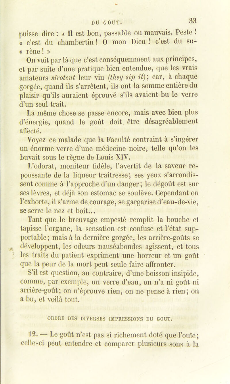 puisse dire : t II est bon, passable ou mauvais. Peste ! « c’est du chambertin ! O mon Dieu ! c’est du su- « rêne ! » On voit par là que c’est conséquemment aux principes, et par suite d’une pratique bien entendue, que les vrais amateurs sirotent leur vin (they sip it) ; car, à chaque gorgée, quand ils s’arrêtent, ils ont la somme entière du plaisir qu’ils auraient éprouvé s’ils avaient bu le verre d’un seul trait. La même chose se passe encore, mais avec bien plus d’énergie, quand le goût doit être désagréablement affecté. Voyez ce malade que la Faculté contraint à s’ingérer un énorme verre d’une médecine noire, telle qu’on les buvait sous le règne de Louis XIV. L’odorat, moniteur fidèle, l’avertit de la saveur re- poussante de la liqueur traîtresse; ses yeux s’arrondis- sent comme à l’approche d’un danger; le dégoût est sur ses lèvres, et déjà son estomac se soulève. Cependant on l’exhorte, il s’arme de courage, se gargarise d’eau-de-vie, se serre le nez et boit... Tant que le breuvage empesté remplit la bouche et tapisse l’organe, la sensation est confuse et l’état sup- portable; mais à la dernière gorgée, les arrière-goûts se , développent, les odeurs nauséabondes agissent, et tous ' les traits du patient expriment une horreur et un goût que la peur de la mort peut seule faire affronter. S’il est question, au contraire, d’une boisson insipide, comme, par exemple, un verre d’eau, on n’a ni goût ni arrière-goût; on n’éprouve rien, on ne pense à rien; on a bu, et voilà tout. ORDRE DES DIVERSES IMPRESSIONS DU GOUT. 12. — Le goût n’est pas si richement doté que l’ouïe; celle-ci peut entendre et comparer plusieurs sons à la