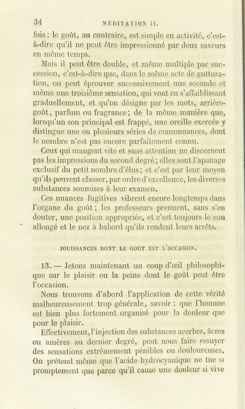 fois : le goût, au contraire, est simple en activité, c’est- à-dire qu’il ne peut être impressionné par deux saveurs en même temps. Mais il peut être double, et même multiple par suc- cession, c’est-à-dire que, dans le même acte de guttura- tion, on peut éprouver successivement une seconde et même une troisième sensation, qui vont en s’affaiblissant graduellement, et qu’on désigne par les mots, arrière- goût , parfum ou fragrance ; de la même manière que, lorsqu’un son principal est frappé, une oreille exercée y distingue une ou plusieurs séries de consonnances, dont le nombre n’est pas encore parfaitement connu. Ceux qui mangent vite et sans attention ne discernent pas les impressions du second degré ; elles sont l’apanage exclusif du petit nombre d’élus ; et c’est par leur moyen qu’ils peuvent classer, par ordre d’excellence, les diverses substances soumises à leur examen. Ces nuances fugitives vibrent encore longtemps dans l’organe du goût ; les professeurs prennent, sans s’en douter, une position appropriée, et c’est toujours le cou allongé et le nez à bâbord qu’ils rendent leurs arrêts. JOUISSANCES DONT LE GOUT EST i/oCCASION. 13. — Jetons maintenant un coup d’œil philosophi- que sur le plaisir ou la peine dont le goût peut être l’occasion. Nous trouvons d’abord l’application de cette vérité malheureusement trop générale, savoir : que l’homme est bien plus fortement organisé pour la douleur que pour le plaisir. Effectivement, l’injection des substances acerbes, âcres ou amères au dernier degré, peut nous faire essuyer des sensations extrêmement pénibles ou douloureuses. On prétend même que l’acide hydrocyanique ne tue si promptement que parce qu’il cause une douleur si vive