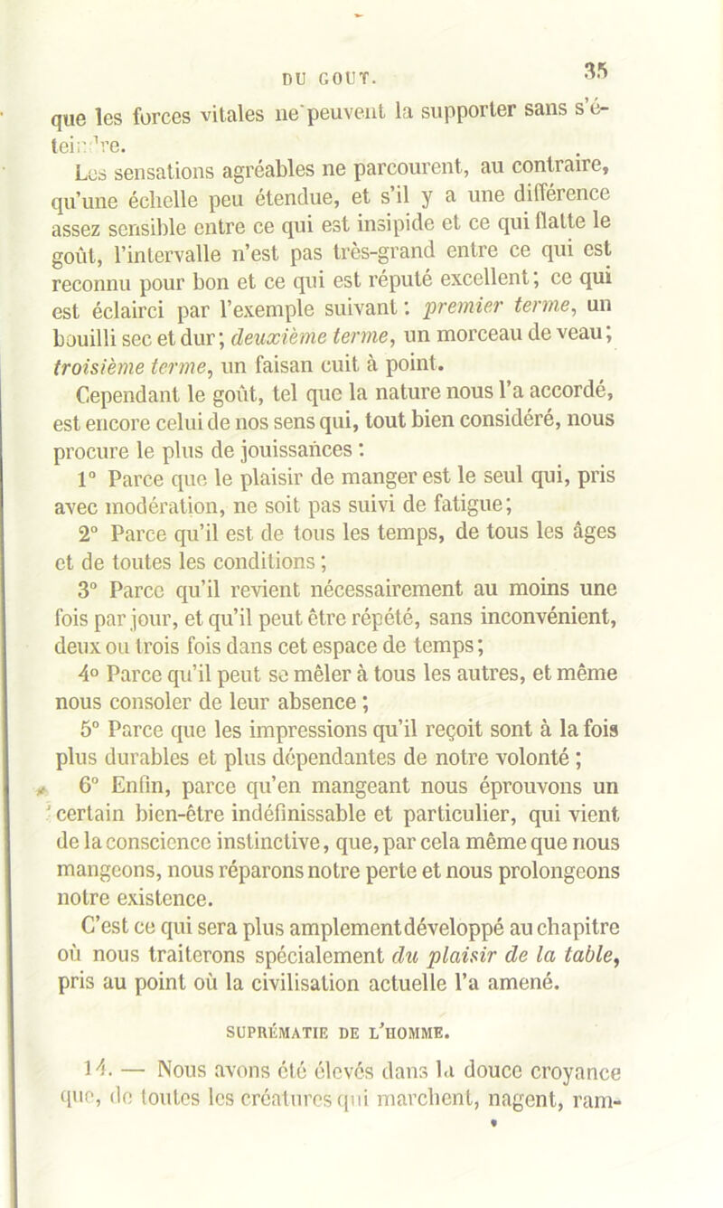 DU GOUT. que les forces vitales ne peuvent la supporter sans s’é- teirdre. Les sensations agréables ne parcourent, au contraire, qu’une échelle peu étendue, et s il y a une différence assez sensible entre ce qui est insipide et ce qui flatte le goût, l’intervalle n’est pas très-grand entre ce qui est reconnu pour bon et ce qui est réputé excellent ; ce qui est éclairci par l’exemple suivant : premier terme, un bouilli sec et dur ; deuxième terme, un morceau de veau ; troisième terme, un faisan cuit à point. Cependant le goût, tel que la nature nous l’a accordé, est encore celui de nos sens qui, tout bien considéré, nous procure le plus de jouissances : 1° Parce que le plaisir de manger est le seul qui, pris avec modération, ne soit pas suivi de fatigue; 2° Parce qu’il est de tous les temps, de tous les âges et de toutes les conditions ; 3° Parce qu’il revient nécessairement au moins une fois par jour, et qu’il peut être répété, sans inconvénient, deux ou trois fois dans cet espace de temps ; 4° Parce qu’il peut se mêler à tous les autres, et même nous consoler de leur absence ; 5° Parce que les impressions qu’il reçoit sont à la fois plus durables et plus dépendantes de notre volonté ; 6° Enfin, parce qu’en mangeant nous éprouvons un ■ certain bien-être indéfinissable et particulier, qui vient de la conscience instinctive, que, par cela même que nous mangeons, nous réparons notre perte et nous prolongeons notre existence. C’est ce qui sera plus amplement développé au chapitre oû nous traiterons spécialement du plaisir de la table, pris au point où la civilisation actuelle l’a amené. SUPRÉMATIE DE L’HOMME. 14. — Nous avons été élevés dans la douce croyance que, de toutes les créatures qui marchent, nagent, ram-