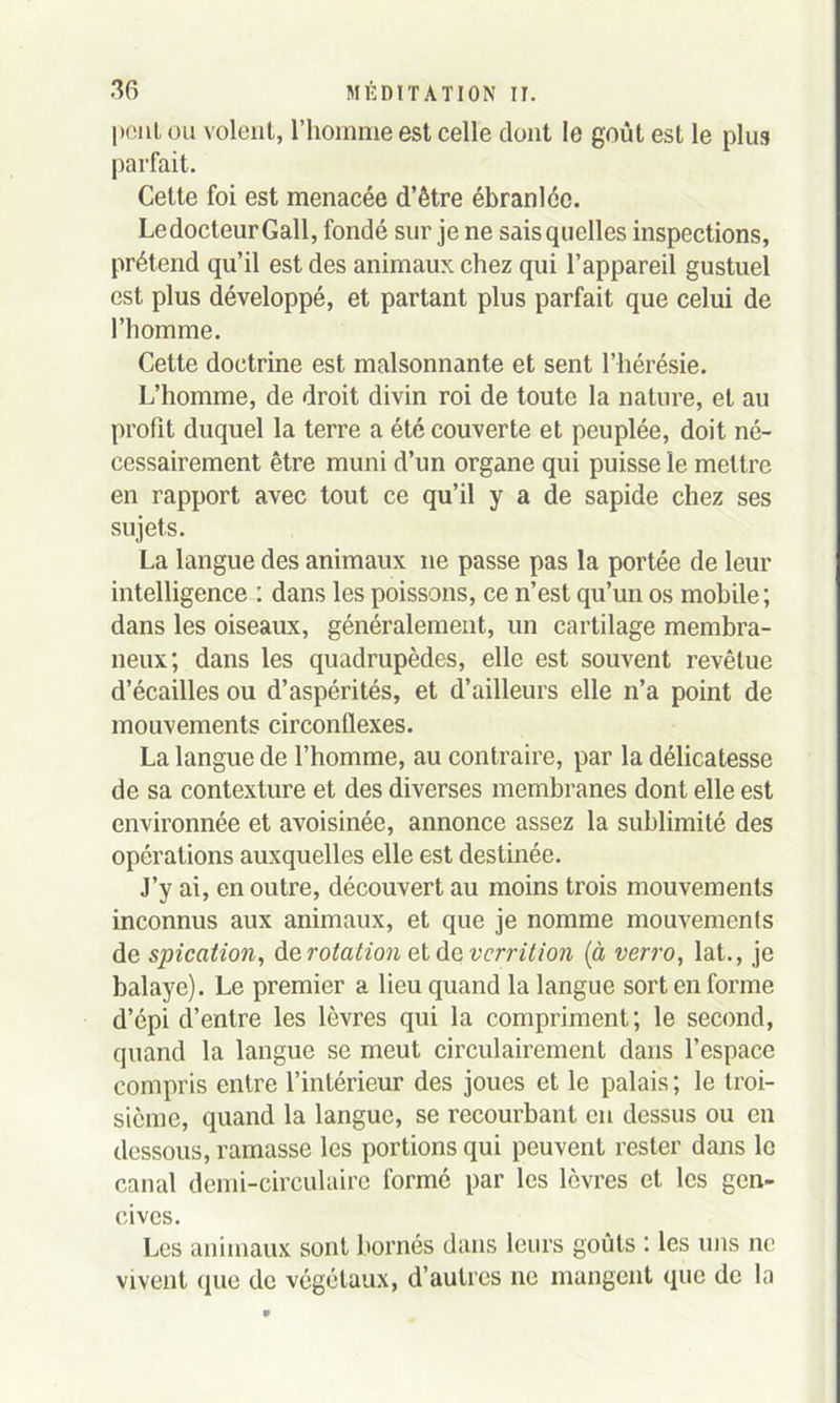 1 >0111 ou volent, l’homme est celle dont le goût est le plus parfait. Cette foi est menacée d’être ébranlée. Le docteur G ail, fondé sur je ne sais quelles inspections, prétend qu’il est des animaux chez qui l’appareil gustuel est plus développé, et partant plus parfait que celui de l’homme. Cette doctrine est malsonnante et sent l’hérésie. L’homme, de droit divin roi de toute la nature, et au profit duquel la terre a été couverte et peuplée, doit né- cessairement être muni d’un organe qui puisse le mettre en rapport avec tout ce qu’il y a de sapide chez ses sujets. La langue des animaux ne passe pas la portée de leur intelligence : dans les poissons, ce n’est qu’un os mobile; dans les oiseaux, généralement, un cartilage membra- neux; dans les quadrupèdes, elle est souvent revêtue d’écailles ou d’aspérités, et d’ailleurs elle n’a point de mouvements circonflexes. La langue de l’homme, au contraire, par la délicatesse de sa contexture et des diverses membranes dont elle est environnée et avoisinée, annonce assez la sublimité des opérations auxquelles elle est destinée. J’y ai, en outre, découvert au moins trois mouvements inconnus aux animaux, et que je nomme mouvements de spication, de rotation et de vcrrition (à verro, lat., je balaye). Le premier a lieu quand la langue sort en forme d’épi d’entre les lèvres qui la compriment; le second, quand la langue se meut circulairement dans l’espace compris entre l’intérieur des joues et le palais; le troi- sième, quand la langue, se recourbant en dessus ou en dessous, ramasse les portions qui peuvent rester dans le canal demi-circulaire formé par les lèvres et les gen- cives. Les animaux sont bornés dans leurs goûts : les uns ne vivent que de végétaux, d’autres ne mangent que de la