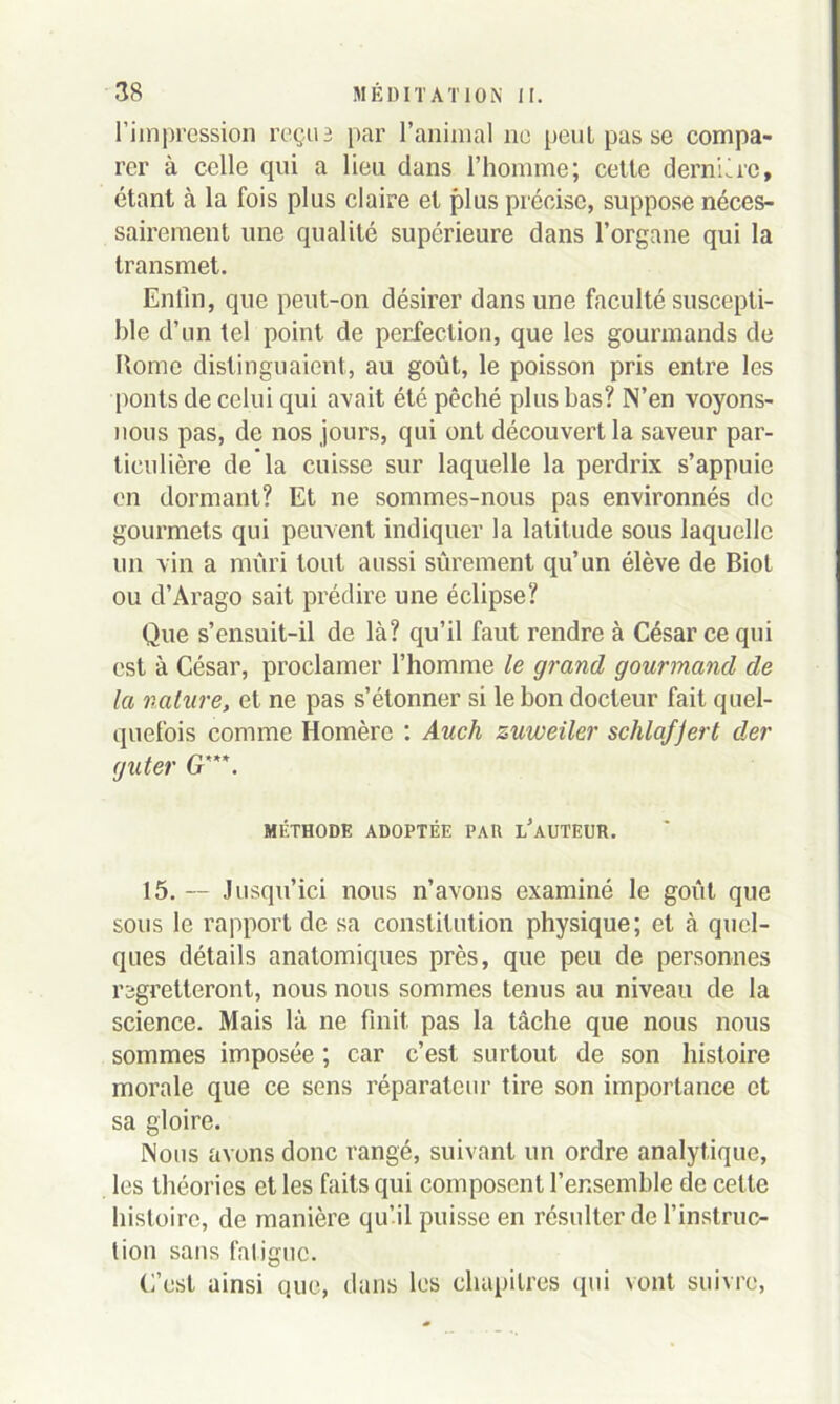 l’impression reçu3 par l’animal ne penl pas se compa- rer à celle qui a lieu dans l’homme; cette dernière, étant à la fois plus claire et plus précise, suppose néces- sairement une qualité supérieure dans l’organe qui la transmet. Enfin, que peut-on désirer dans une faculté suscepti- ble d’un tel point de perfection, que les gourmands de Rome distinguaient, au goût, le poisson pris entre les ponts de celui qui avait été pêché plus bas? N’en voyons- nous pas, de nos jours, qui ont découvert la saveur par- ticulière de la cuisse sur laquelle la perdrix s’appuie en dormant? Et ne sommes-nous pas environnés de gourmets qui peuvent indiquer la latitude sous laquelle un vin a mûri tout aussi sûrement qu’un élève de Biot ou d’Arago sait prédire une éclipse? Que s’ensuit-il de là? qu’il faut rendre à César ce qui est à César, proclamer l’homme le grand gourmand de la nature, et ne pas s’étonner si le bon docteur fait quel- quefois comme Homère : Auch zuweiler schla/Jert der guter G'. MÉTHODE ADOPTÉE PAU l’aUTEUR. 15. — Jusqu’ici nous n’avons examiné le goût que sous le rapport de sa constitution physique; et à quel- ques détails anatomiques près, que peu de personnes regretteront, nous nous sommes tenus au niveau de la science. Mais là ne finit pas la tâche que nous nous sommes imposée ; car c’est surtout de son histoire morale que ce sens réparateur tire son importance et sa gloire. Nous avons donc rangé, suivant un ordre analytique, les théories et les faits qui composent l’ensemble de celte histoire, de manière qu’il puisse en résulter de l’instruc- tion sans fatigue. C’est ainsi que, dans les chapitres qui vont suivre,