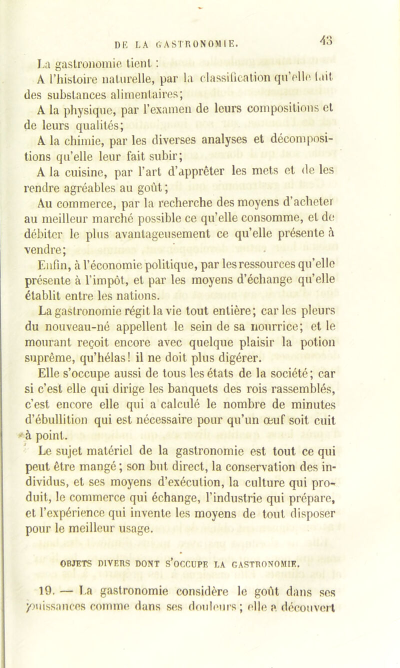 AS La gastronomie tient : A l’histoire naturelle, par la classification qu'elle luit des substances alimentaires; A la physique, par l’examen de leurs compositions et de leurs qualités; A la chimie, par les diverses analyses et décomposi- tions qu’elle leur fait subir; A la cuisine, par l’art d’apprêter les mets et de les rendre agréables au goût ; Au commerce, par la recherche des moyens d’acheter au meilleur marché possible ce qu’elle consomme, et de débiter le plus avantageusement ce qu’elle présente à vendre; Enfin, à l’économie politique, par les ressources qu’elle présente à l’impôt, et par les moyens d’échange qu’elle établit entre les nations. La gastronomie régit la vie tout entière; caries pleurs du nouveau-né appellent le sein de sa nourrice; et le mourant reçoit encore avec quelque plaisir la potion suprême, qu’hélas! il ne doit plus digérer. Elle s’occupe aussi de tous les états de la société; car si c’est elle qui dirige les banquets des rois rassemblés, c’est encore elle qui a calculé le nombre de minutes d’ébullition qui est nécessaire pour qu’un œuf soit cuit à point. Le sujet matériel de la gastronomie est tout ce qui peut être mangé ; son but direct, la conservation des in- dividus, et ses moyens d’exécution, la culture qui pro- duit, le commerce qui échange, l’industrie qui prépare, et l’expérience qui invente les moyens de tout disposer pour le meilleur usage. OBJETS DIVERS DONT S’OCCUPE LA GASTRONOMIE. 19. — La gastronomie considère le goût dans ses jouissances comme dans ses douleurs; elle a découvert