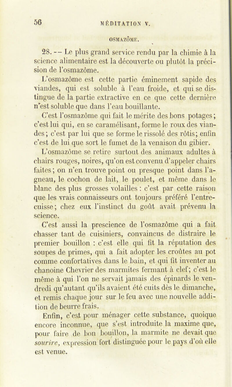 OSMAZÔME. 28. — Le plus grand service rendu par la chimie à la science alimentaire est la découverte ou plutôt la préci- sion de l’osmazôme. L’osmazôme est cette partie émineinent sapide des viandes, qui est soluble à l’eau froide, et qui se dis- tingue de la partie extractive en ce que cette dernière nrest soluble que dans l’eau bouillante. C’est l’osmazôme qui fait le mérite des bons potages ; c’est lui qui, en se caramélisant, forme le roux des vian- des; c’est par lui que se forme le rissolé des rôtis; enfin c’est de lui que sort le fumet de la venaison du gibier. L’osmazôme se retire surtout des animaux adultes à chairs rouges, noires, qu’on est convenu d’appeler chairs faites ; on n’en trouve point ou presque point dans l’a- gneau, le cochon de lait, le poulet, et même dans le blanc des plus grosses volailles : c’est par cette raison que les vrais connaisseurs ont toujours préféré l’entre- cuisse; chez eux l’instinct du goût avait prévenu la science. C’est aussi la prescience de l’osmazôme qui a fait chasser tant de cuisiniers, convaincus de distraire le premier bouillon : c’est elle qui fit la réputation des soupes de primes, qui a fait adopter les croûtes au pot comme confortatives dans le bain, et qui fit inventer au chanoine Chevrier des marmites fermant à clef; c’est le même à qui l’on ne servait jamais des épinards le ven- dredi qu’autant qu’ils avaient été cuits dès le dimanche, et remis chaque jour sur le feu avec une nouvelle addi- tion de beurre frais. Enfin, c’es.t pour ménager cette substance, quoique encore inconnue, que s’est introduite la maxime que, pour faire de bon bouillon, la marmite ne devait que sourire, expression fort distinguée pour le pays d’oû elle est venue.