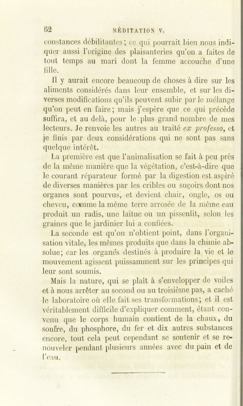 constances débilitantes; ce qui pourrait bien nous indi- quer aussi l’origine des plaisanteries qu’on a faites de tout temps au mari dont la femme accouche d’une fille. Il y aurait encore beaucoup de choses à dire sur les aliments considérés dans leur ensemble, et sur les di- verses modifications qu’ils peuvent subir par le mélange qu’on peut en faire; mais j’espère que ce qui précède suffira, et au delà, pour le plus grand nombre de mes lecteurs. Je renvoie les autres au traité ex professo, et je finis par deux considérations qui ne sont pas sans quelque intérêt. La première est que l’animalisation se fait à peu près de la même manière que la végétation, c’est-à-dire que le courant réparateur formé par la digestion est aspiré de diverses manières par les cribles ou suçoirs dont nos organes sont pourvus, et devient chair, ongle, os ou cheveu, comme la même terre arrosée de la même eau produit un radis, une laitue ou un pissenlit, selon les graines que le jardinier lui a confiées. La seconde est qu’on n’obtient point, dans l’organi- sation vitale, les mêmes produits que dans la chimie ab- solue; car les organe’s destinés à produire la vie et le mouvement agissent puissamment sur les principes qui leur sont soumis. Mais la nature, qui se plaît à s?envelopper de voiles et à nous arrêter au second ou au troisième pas, a caché le laboratoire où elle fait ses transformations; et il est véritablement difficile d’expliquer comment, étant con- venu que le corps humain contient de la chaux, du soufre, du phosphore, du 1er et dix autres substances encore, tout cela peut cependant se soutenir et se re- nouveler pendant plusieurs années avec du pain et de l’eau.