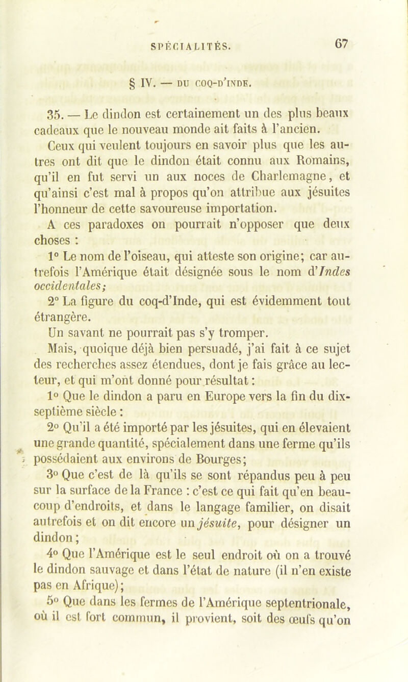 § IV. — DU coq-d’inde. 35. — Le dindon est certainement un des plus beaux cadeaux que le nouveau monde ait faits à l’ancien. Ceux qui veulent toujours en savoir plus que les au- tres ont dit que le dindon était connu aux Romains, qu’il en fut servi un aux noces de Charlemagne, et qu’ainsi c’est mal à propos qu’on attribue aux jésuites l’honneur de cette savoureuse importation. A ces paradoxes on pourrait n’opposer que deux choses : 1° Le nom de l’oiseau, qui atteste son origine; car au- trefois l’Amérique était désignée sous le nom d'Indes occidentales; 2° La figure du coq-d’Inde, qui est évidemment tout étrangère. Un savant ne pourrait pas s’y tromper. Mais, quoique déjà bien persuadé, j’ai fait à ce sujet des recherches assez étendues, dont je fais grâce au lec- teur, et qui m’ont donné pour résultat : 1° Que le dindon a paru en Europe vers la fin du dix- septième siècle : 2° Qu’il a été importé par les jésuites, qui en élevaient une grande quantité, spécialement dans une ferme qu’ils i possédaient aux environs de Bourges; 3° Que c’est de là qu’ils se sont répandus peu à peu sur la surface de la France : c’est ce qui fait qu’en beau- coup d’endroits, et dans le langage familier, on disait autrefois et on dit encore un jésuite, pour désigner un dindon ; 4° Que l’Amérique est le seul endroit où on a trouvé le dindon sauvage et dans l’état de nature (il n’en existe pas en Afrique); 5° Que dans les fermes de l’Amérique septentrionale, où il est fort commun, il provient, soit des œufs qu’on
