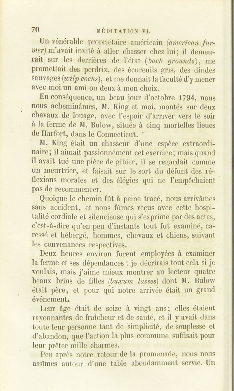 Un vénérable propriétaire américain (<américain /ar- mer) m’avait invité à aller chasser chez lui; il demeu- rait sur les derrières de l’état (back grounds), me promettait des perdrix, des écureuils gris, des dindes sauvages (wilp cocks), et me donnait la faculté d’y mener avec moi un ami ou deux à mon choix. En conséquence, un beau jour d’octobre 1794, nous nous acheminâmes, M. King et moi, montés sur deux chevaux de louage, avec l’espoir d’arriver vers le soir à la ferme de M. Bulovv, située à cinq mortelles lieues de Harfort, dans le Connecticut. * M. King était un chasseur d’une espèce extraordi- naire; il aimait passionnément cet exercice; mais quand il avait tué une pièce de gibier, il se regardait comme un meurtrier, et faisait sur le sort du défunt des ré- flexions morales et des élégies qui ne l’empêchaient pas de recommencer. Quoique le chemin fût à peine tracé, nous arrivâmes sans accident, et nous fûmes reçus avec cette hospi- talité cordiale et silencieuse qui s’exprime par des actes, c’est-à-dire qu’en peu d’instants tout fut examiné, ca- ressé et hébergé, hommes, chevaux et chiens, suivant les convenances respectives. Deux heures environ furent employées à examiner la ferme et ses dépendances : je décrirais tout cela si je voulais, mais j’aime mieux montrer au lecteur quatre beaux brins de filles (buxum lasses) dont M. Bulow était père, et pour qui notre arrivée était un grand événement. Leur âge était de seize à vingt ans; elles étaient rayonnantes de fraîcheur et de santé, et il y avait dans toute leur personne tant de simplicité, de souplesse et d’abandon, que l’action la plus commune suffisait pour leur prêter mille charmes. Peu après notre retour de la promenade, nous nous assîmes autour d’une table abondamment servie. Un