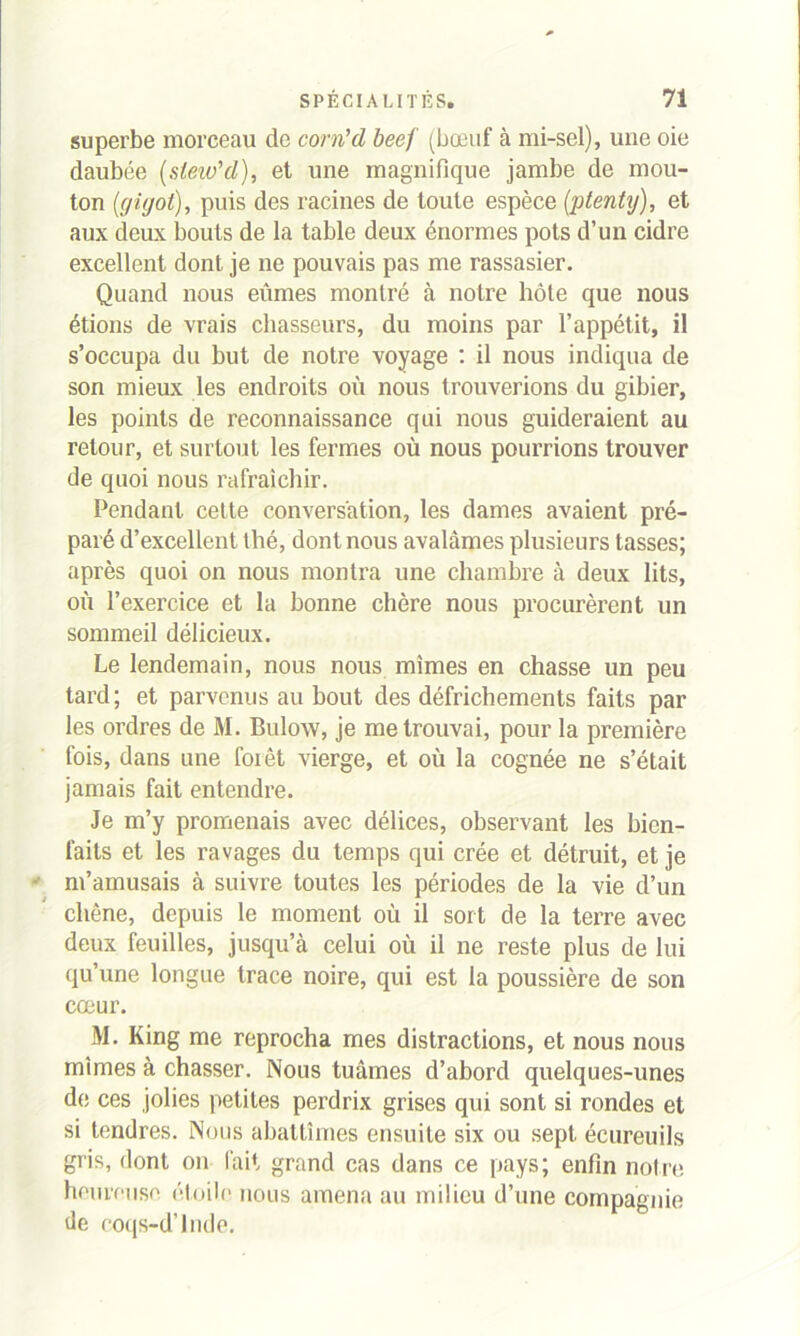 superbe morceau de corn'd beef (bœuf à mi-sel), une oie daubée (steio'd), et une magnifique jambe de mou- ton (gigot), puis des racines de toute espèce (ptenty), et aux deux bouts de la table deux énormes pots d’un cidre excellent dont je ne pouvais pas me rassasier. Quand nous eûmes montré à notre hôte que nous étions de vrais chasseurs, du moins par l’appétit, il s’occupa du hut de notre voyage : il nous indiqua de son mieux les endroits où nous trouverions du gibier, les points de reconnaissance qui nous guideraient au retour, et surtout les fermes où nous pourrions trouver de quoi nous rafraîchir. Pendant cette conversation, les dames avaient pré- paré d’excellent thé, dont nous avalâmes plusieurs tasses; après quoi on nous montra une chambre à deux lits, où l’exercice et la bonne chère nous procurèrent un sommeil délicieux. Le lendemain, nous nous mîmes en chasse un peu tard; et parvenus au bout des défrichements faits par les ordres de M. Bulow, je me trouvai, pour la première fois, dans une forêt vierge, et où la cognée ne s’était jamais fait entendre. Je m’y promenais avec délices, observant les bien- faits et les ravages du temps qui crée et détruit, et je m’amusais à suivre toutes les périodes de la vie d’un chêne, depuis le moment où il sort de la terre avec deux feuilles, jusqu’à celui où il ne reste plus de lui qu’une longue trace noire, qui est la poussière de son cœur. M. King me reprocha mes distractions, et nous nous mîmes à chasser. Nous tuâmes d’abord quelques-unes de ces jolies petites perdrix grises qui sont si rondes et si tendres. Nous abattîmes ensuite six ou sept écureuils gris, dont on l'ait grand cas dans ce pays; enfin notre heureuse étoile nous amena au milieu d’une compagnie de coqs-d’lnde.