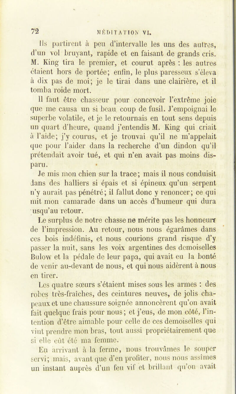 Ils partirent à peu d’intervalle les uns des autres, d’un vol bruyant, rapide et en faisant de grands cris. M. King tira le premier, et courut après : les autre-s étaient hors de portée; enfin, le plus paresseux s’éleva à dix pas de moi; je le tirai dans une clairière, et il tomba roide mort. 11 faut être chasseur pour concevoir l’extrême joie que me causa un si beau coup de fusil. J’empoignai le superbe volatile, et je le retournais en tout sens depuis un quart d’heure, quand j’entendis M. King qui criait à l’aide; j’y courus, et je trouvai qu’il ne m’appelait que pour l’aider dans la recherche d’un dindon qu’il prétendait avoir tué, et qui n’en avait pas moins dis- paru. Je mis mon chien sur la trace; mais il nous conduisit dans des halliers si épais et si épineux qu’un serpent n’y aurait pas pénétré; il fallut donc y renoncer; ce qui mit mon camarade dans un accès d’humeur qui dura usqu’au retour. Le surplus de notre chasse ne mérite pas les honneurt de l’impression. Au retour, nous nous égarâmes dans ces bois indéfinis, et nous courions grand risque d’y passer la nuit, sans les voix argentines des demoiselles Bulow et la pédale de leur papa, qui avait eu la bonté de venir au-devant de nous, et qui nous aidèrent à nous en tirer. Les quatre sœurs s’étaient mises sous les armes : des robes très-fraîches, des ceintures neuves, de jolis cha- peaux et une chaussure soignée annoncèrent qu’on avait fait quelque frais pour nous; et j’eus, de mon côté, l’in- tention d’être aimable pour celle de ces demoiselles qui vint prendre mon bras, tout aussi propriétairement que si elle eût été ma femme. En arrivant à la ferme, nous trouvâmes le souper servi; mais, avant que d’en profiter, nous nous assîmes un instant auprès d’un feu vif et brillant qu’on avait