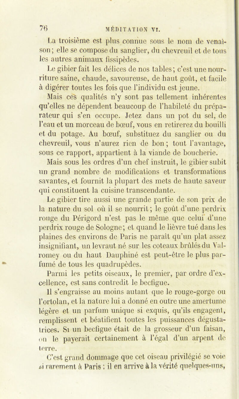 La troisième est plus connue sous le nom de venai- son ; elle se compose du sanglier, du chevreuil et de tous les autres animaux fissipèdes. Le gibier fait les délices de nos tables; c’est une nour- riture saine, chaude, savoureuse, de haut goût, et facile à digérer toutes les fois que l’individu est jeune. Mais ce's qualités n’y sont pas tellement inhérentes qu’elles ne dépendent beaucoup de l’habileté du prépa- rateur qui s’en occupe. Jetez dans un pot du sel, de l’eau et un morceau de bœuf, vous en retirerez du bouilli et du potage. Au bœuf, substituez du sanglier ou du chevreuil, vous n’aurez rien de bon ; tout l’avantage, sous ce rapport, appartient à la viande de boucherie. Mais sous les ordres d’un chef instruit, le gibier subit un grand nombre de modifications et transformations savantes, et fournit la plupart des mets de haute saveur qui constituent la cuisine transcendante. Le gibier tire aussi une grande partie de son prix de la nature du sol où il se nourrit; le goût d’une perdrix rouge du Périgord n’est pas le même que celui d’une perdrix rouge de Sologne; et quand le lièvre tué dans les plaines des environs de Paris ne parait qu’un plat assez insignifiant, un levraut né sur les coteaux brûlés du Val- romey ou du haut Dauphiné est peut-être le plus par- fumé de tous les quadrupèdes. Parmi les petits oiseaux, le premier, par ordre d’ex- cellence, est sans contredit le bedigue. 11 s’engraisse au moins autant que le rouge-gorge ou l’ortolan, et la nature lui a donné en outre une amertume légère et un parfum unique si exquis, qu’ils engagent, remplissent et béatifient toutes les puissances dégusta- trices. Si un beefigue était de la grosseur d’un faisan, mi le payerait certainement à l’égal d’un arpent de terre. C’est grand dommage que cet oiseau privilégié se voie »i rarement à Paris ; il en arrive à la vérité quelques-uns,