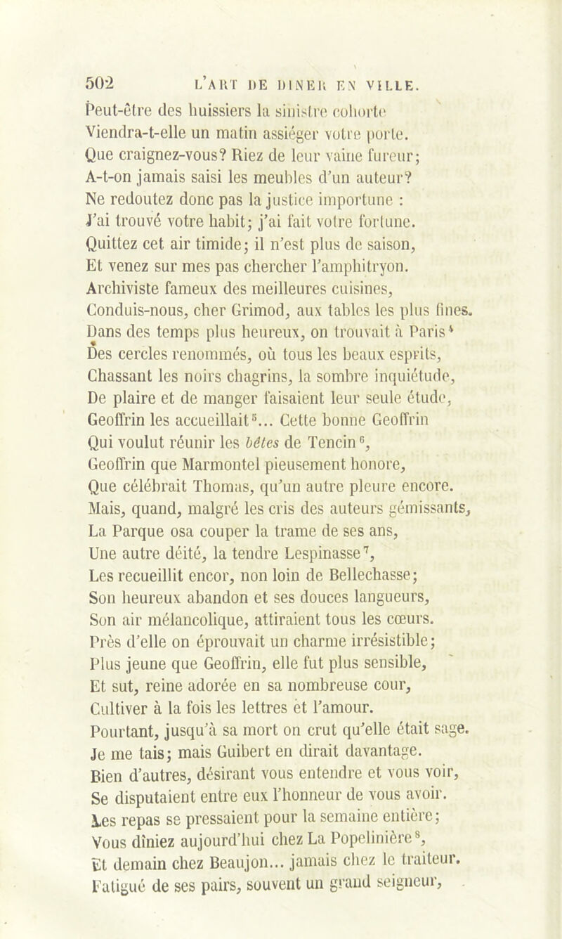 Peut-être des huissiers la sinistre cohorte Viendra-t-elle un matin assiéger votre porte. Que craignez-vous? Riez de leur vaine fureur; A-t-on jamais saisi les meubles d’un auteur? Ne redoutez donc pas la justice importune : J’ai trouvé votre habit; j’ai fait voire fortune. Quittez cet air timide; il n’est plus de saison, Et venez sur mes pas chercher l’amphitryon. Archiviste fameux des meilleures cuisines, Conduis-nous, cher Grimod, aux tables les plus fines. Dans des temps plus heureux, on trouvait à Paris ' Des cercles renommés, où tous les beaux esprits, Chassant les noirs chagrins, la sombre inquiétude, De plaire et de manger faisaient leur seule étude, Geoffrin les accueillait5... Cette bonne Geoffrin Qui voulut réunir les bêtes de Tencin5, Geoffrin que Marmontel pieusement honore. Que célébrait Thomas, qu’un autre pleure encore. Mais, quand, malgré les cris des auteurs gémissants, La Parque osa couper la trame de ses ans, Une autre déité, la tendre Lespinasse7, Les recueillit encor, non loin de Bellechasse; Son heureux abandon et ses douces langueurs, Son air mélancolique, attiraient tous les cœurs. Près d’elle on éprouvait un charme irrésistible ; Plus jeune que Geoffrin, elle fut plus sensible. Et sut, reine adorée en sa nombreuse cour. Cultiver à la fois les lettres et l’amour. Pourtant, jusqu’à sa mort on crut qu’elle était sage. Je me tais; mais Guibert en dirait davantage. Bien d’autres, désirant vous entendre et vous voir, Se disputaient entre eux l’honneur de vous avoir, les repas se pressaient pour la semaine entière; Vous dîniez aujourd’hui chez La Popelinière8, El demain chez Beaujon... jamais chez le traiteur. Fatigué de ses pairs, souvent un grand seigneur,