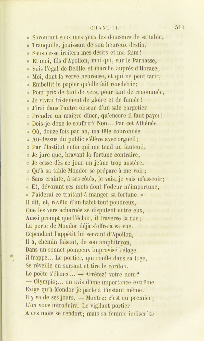 « Savourant sous mes yeu\ les douceurs de sa table, « Tranquille, jouissant de son heureux destin, « Sans cesse irritera mes désirs et ma t'aim ! « Et. moi, fds d’Apollon, moi qui, sur le Parnasse, « Suis l’égal de Delille et marche auprès d’Horace; « Moi, dont la verve heureuse, et qui ne peut tarir, « Embellit le papier qu’elle fait renchérir; « Pour prix de tant de vers, pour tant de renommée, « Je vivrai tristement de gloire et de fumée! « J’irai dans l’antre obscur d’un sale gargotier « Prendre un maigre dîner, qu’cncore il faut payer! « Dois-je donc le souffrir? Non... Par cet Athénée « Où, douze fois par an, ma tête couronnée « Au-dessus du public s’élève avec orgueil; « Par l’Institut enfin qui me tend un fauteuil, u Je jure que, bravant la fortune contraire, « Je cesse dès ce jour un jeune trop austère. .( Qu’à sa table Mondor se prépare à me voir; « Sans crainte, à ses côtés, je vais, je vais m'asseoir; u Et, dévorant ces mets dont l’odeur m’importune, « J’aiderai ce traitant à manger sa fortune. » 11 dit, et, revêtu d’un habit tout poudreux, Que les vers acharnés se disputent entre eux, Aussi prompt que l’éclair, il traverse la rue ; Ta porte de Mondor déjà s’offre à sa vue. Cependant l’appétit lui servant d’Apollon, 11 a, chemin faisant, de son amphitryon, Dans un sonnet pompeux improvisé l’éloge, il frappe... Le portier, qui ronfle dans sa loge, Se réveille en sursaut et tire le cordon. Le poète s’élance... — Arrêtez! votre nom? — Olympis;... un avis d’une importance extrême Exige qu’à Mondor je parle à l’instant même. Il y va de ses jours. — Montez; c’est au premier ; L’on vous introduira. Le vigilant portier A ers mots se rendort; mais sa femme indiscrète