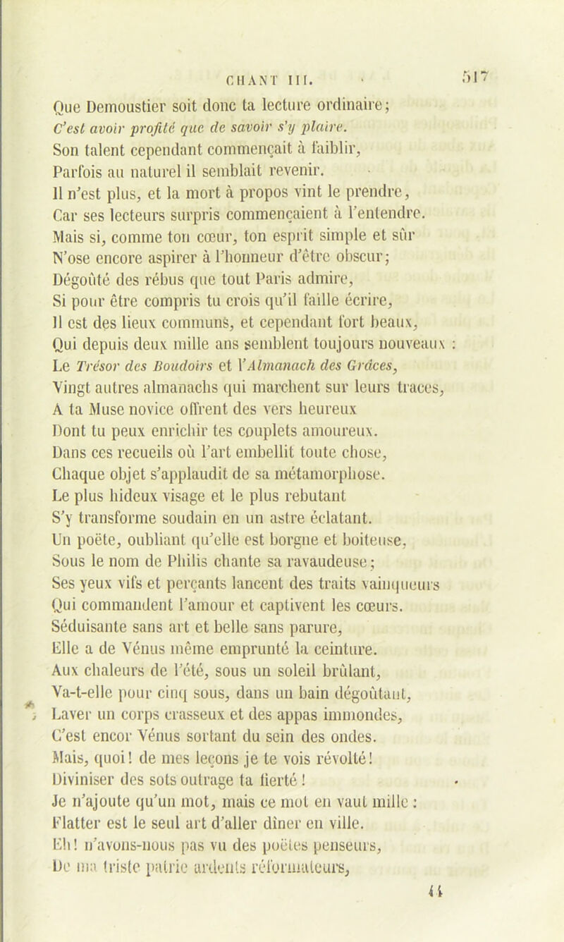 Que Demoustier soit donc ta lecture ordinaire; C’est avoir profilé que de savoir s’y plaire. Son talent cependant commençait à faiblir, Parfois au naturel il semblait revenir. 11 n’est plus, et la mort à propos vint le prendre, Car ses lecteurs surpris commençaient à l’entendre. Mais si, comme ton cœur, ton esprit simple et sûr N’ose encore aspirer à l’honneur d’être obscur; Dégoûté des rébus que tout Paris admire, Si pour être compris tu crois qu’il faille écrire, Il est des lieux communs, et cependant fort beaux, Qui depuis deux mille ans semblent toujours nouveaux Le Trésor des Boudoirs et XAlmanach des Grâces, Vingt autres almanachs qui marchent sur leurs traces, A ta Muse novice offrent des vers heureux Dont tu peux enrichir tes couplets amoureux. Dans ces recueils où l’art embellit toute chose, Chaque objet s’applaudit de sa métamorphose. Le plus hideux visage et le plus rebutant S’y transforme soudain en un astre éclatant. Un poète, oubliant qu’elle est borgne et boiteuse, Sous le nom de Pliilis chante sa ravaudeuse; Ses yeux vifs et perçants lancent des traits vainqueurs Qui commandent l’amour et captivent les cœurs. Séduisante sans art et belle sans parure, Elle a de Vénus même emprunté la ceinture. Aux chaleurs de l’été, sous un soleil brûlant, Va-t-elle pour cinq sous, dans un bain dégoûtant, ; Laver un corps crasseux et des appas immondes. C’est encor Vénus sortant du sein des ondes. Mais, quoi! de mes leçons je te vois révolté! Diviniser des sots outrage ta fierté ! Je n’ajoute qu’un mot, mais ce mot en vaut mille : Flatter est le seul art d’aller diner en ville. Eli ! n’avons-nous pas vu des poètes penseurs, De ma trislc patrie ardents réformateurs, if