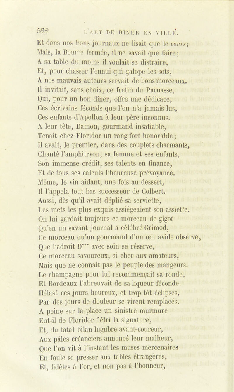 El dans nos bons journaux ne lisait que le cours; Mais, la Bour e fermée, il ne savait que faire : A sa table du moins il voulait se distraire, Et, pour chasser l'ennui qui galope les sots, A nos mauvais auteurs servait de bons morceaux. 11 invitait, sans choix, ce fretin du Parnasse, Qui, pour un bon dîner, offre une dédicace, Ces écrivains féconds que l’on n’a jamais lus, Ces enfants d’Apollon à leur père inconnus. A leur tête, Damon, gourmand insatiable, Tenait chez Floridor un rang fort honorable ; 11 avait, le premier, dans des couplets charmants, Chanté l’amphitryon, sa femme et ses enfants, Son immense crédit, ses talents en finance, Et de tous ses calculs l’heureuse prévoyance. Même, le vin aidant, une fois au dessert, 11 l’appela tout bas successeur de Colbert. Aussi, dès qu’il avait déplié sa serviette, Les mets les plus exquis assiégeaient son assiette. On lui gardait toujours ce morceau de gigot Qu’en un savant journal a célébré Grimod, Ce morceau qu’un gourmand d’un œil avide observe., Que l’adroit D*** avec soin se réserve, Ce morceau savoureux, si cher aux amateurs, Mais que ne connaît pas le peuple des mangeurs. Le champagne pour lui recommençait sa ronde, Et Bordeaux l’abreuvait de sa liqueur féconde. Hélas! ces jours heureux, et trop tôt éclipsés, Par des jours de douleur se virent remplacés. A peine sur la place un sinistre murmure Eut-il de Floridor flétri la signature, Et, du fatal bilan lugubre avant-coureur, Aux pâles créanciers annoncé leur malheur, Que l’on vit à l’instant les muses mercenaires En foule se presser aux tables étrangères, Et, lidèles à l’or, et non pas à l’honneur.