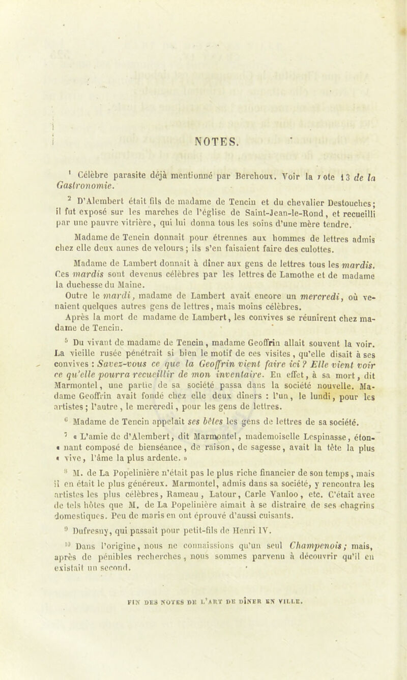 ! NOTES. ' Célèbre parasite déjà mentionné par Berchoux. Voir la rote 13 de la Gastronomie. 2 D’Alembert était fils de madame de Tenciu et du chevalier Destouches; il fut exposé sur les marches de l’église de Saint-Jean-le-Rond, et recueilli par une pauvre vitrière, qui lui donna tous les soins d’une mère tendre. Madame de Tencin donnait pour étrennes aux hommes de lettres admis chez elle deux aunes de velours ; ils s’en faisaient faire des culottes. Madame de Lambert donnait à dîner aux gens de lettres tous les mardis. Ces mardis sont devenus célèbres par les lettres de Lamothe et de madame la duchesse du Maine. Outre le mardi, madame de. Lambert avait encore un mercredi, où ve- naient quelques autres gens de lettres, mais moins célèbres. Après la mort de madame de Lambert, les convives se réunirent chez ma- dame de Tencin. 5 Du vivant de madame de Tencin, madame Geoffrin allait souvent la voir. La vieille rusée pénétrait si bien le motif de ces visites, qu’elle disait à ses convives : Savez-vous ce que la Geoffrin vient faire ici ? Elle vient voir re qu'elle pourra recueillir de mon inventaire. En effet, à sa mort, dit Marmontel, une partie de sa société passa dans la société nouvelle. Ma- dame Geoffrin avait fondé chez elle deux dîners : l’un, le lundi, pour les artistes; l’autre, le mercredi, pour les gens de lettres. 8 Madame de Tencin appelait scs bHcs les gens de lettres de sa société. 1 o L’amie de d’Alembert, dit Marmontel, mademoiselle Lespinasse, éton- * nant composé de bienséance, de raison, de sagesse, avait la tète la plus « vive, l’âme la plus ardente. » 8 M. de La Popelinière n’était pas le plus riche financier de son temps, mais il en était le plus généreux. Marmontel, admis dans sa société, y rencontra les artistes les plus célèbres, Rameau , Latour, Carie Vanloo, etc. C’était avee de tels hôtes que M. de La Popelinière aimait à se distraire de ses chagrins domestiques. Peu de maris en ont éprouvé d’aussi cuisants. 9 Dufresuy, qui passait pour petit-fils de Henri IV. 10 Dans l’origine, nous ne connaissions qu’un seul Champenois ; mais, après de pénibles recherches , nous sommes parvenu à découvrir qu’il en existait un second. FIN DES NOTES DK l’XRT DE DÎNER EN VILLE.