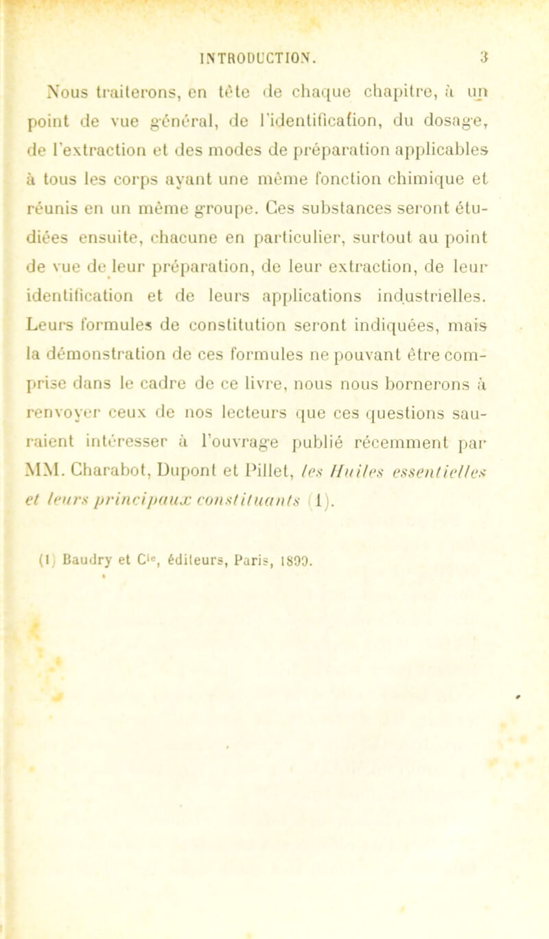 Nous traiterons, en tète de chaque chapitre, à un point de vue général, de l'identificafion, du dosage, de l’extraction et des modes de préparation applicables à tous les corps ayant une même fonction chimique et réunis en un même groupe. Ces substances serotit étu- diées ensuite, chacune en particulier, surtout au point de vue de leur préparation, de leur extraction, de leur identilication et de leurs applications industrielles. Leurs formules de constitution seront indiquées, mais la démonstration de ces formules ne pouvant être com- prise dans le cadre de ce livre, nous nous bornerons à renvoyer ceux de nos lecteurs que ces questions sau- raient intéresser à l’ouvrag’e publié récemment pai' MM. Charabot, Dupont et Pillet, /es Hui/es essentielles et leurs princijxtux constitnants fl). (1) Baudry et C>', éditeurs, Paris, 1890.