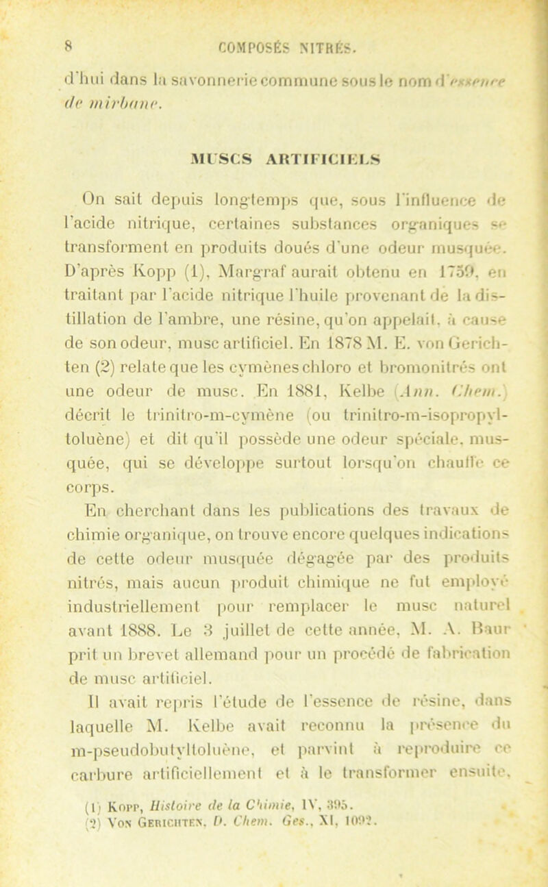 d hui dans la savonnerie commune sous le nom d de )nivh(me. .MUSCS ARTIFICIKCS On sait depuis longtemps que, sous l'influence de l’acide nitrique, certaines substances org-aniques transforment en produits doués d'une odeur musquée. D’après Kopp (1), Margraf aurait obtenu en 1750, en traitant par l’acide nitrique l'huile provenant de la dis- tillation de l’ambre, une résine, qu’on appelait, à cause de son odeur, musc artificiel. En 1878 M. F], von Gericb- ten (2) relate que les cymèneschloro et bromonitrés ont une odeur de musc. En 1881, Kelbe {Ann. Chem.) décrit le trinitro-m-cymène (ou trinilro-m-isopropyl- toluène) et dit qu'il possède une odeur spéciale, mus- quée, qui se développe surtout lorsqu’on cbaull'e ce corps. En cherchant dans les publications des travaux de chimie organique, on trouve encore quelques indications de cette odeur mus([uée dégagée par des produits nitrés, mais aucun produit chimi<iue ne fut employé industriellement pour remplacer le musc naturel avant 1888. Le 8 juillet de celle année, M. Haur prit un brevet allemand pour un procédé de fabrication de musc artificiel. 11 avait repris l’élude de l’essence «le résine, dans laquelle M. Kelbe avait reconnu la présence du m-pseudobutylloluène, et parvint à reproduirt? ce carbure artificiellement et à te transformer ensuite. (l) Kopp, Ilisloire de la Chimie, IV, 3Ü5.